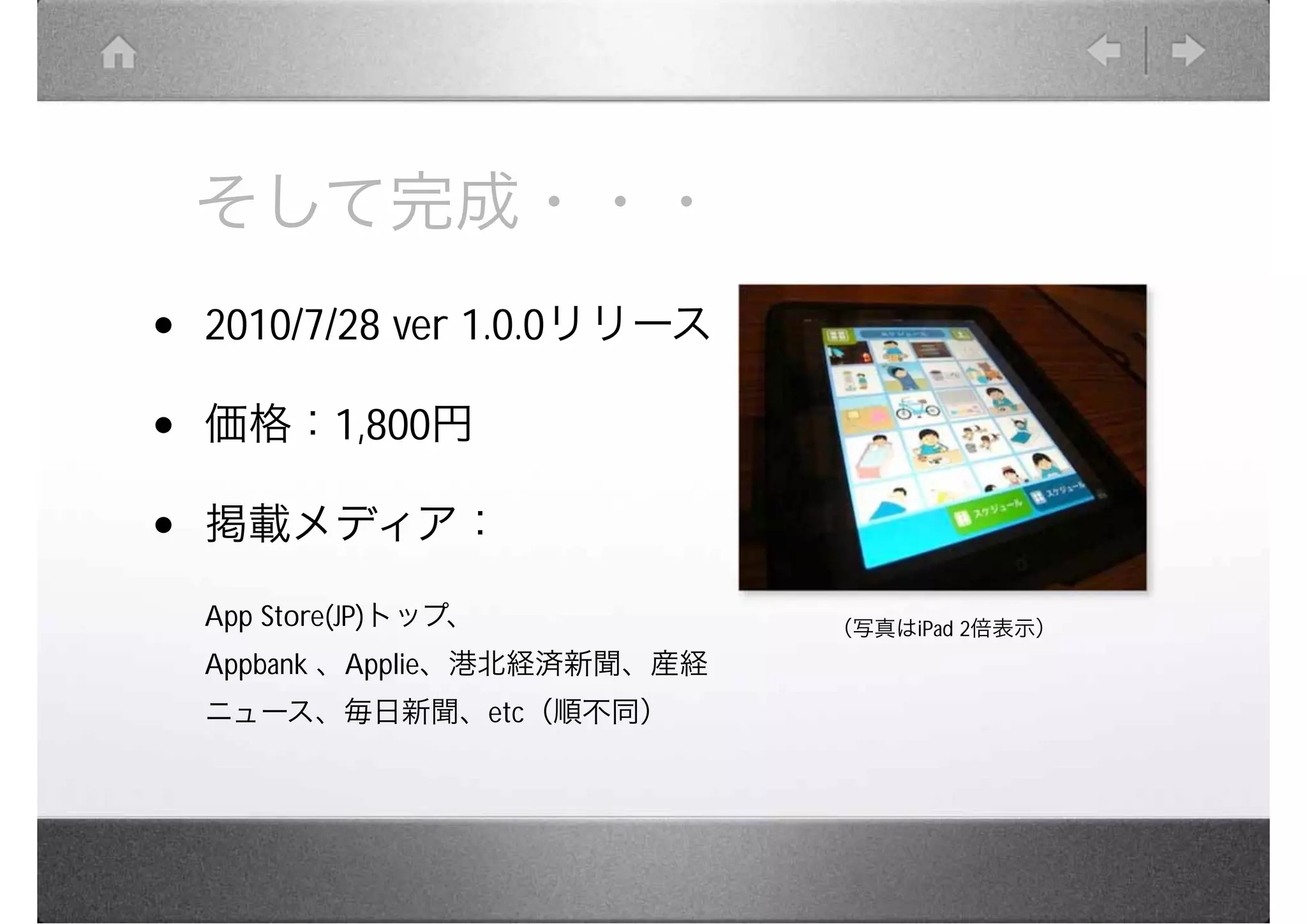 そして完成・・・
•   2010/7/28 ver 1.0.0リリース

•   価格：1,800円

•   掲載メディア：
    App Store(JP)トップ、           （写真はiPad 2倍表示）
    Appbank 、Applie、港北経済新聞、産経
    ニュース、毎日新聞、etc（順不同）
 