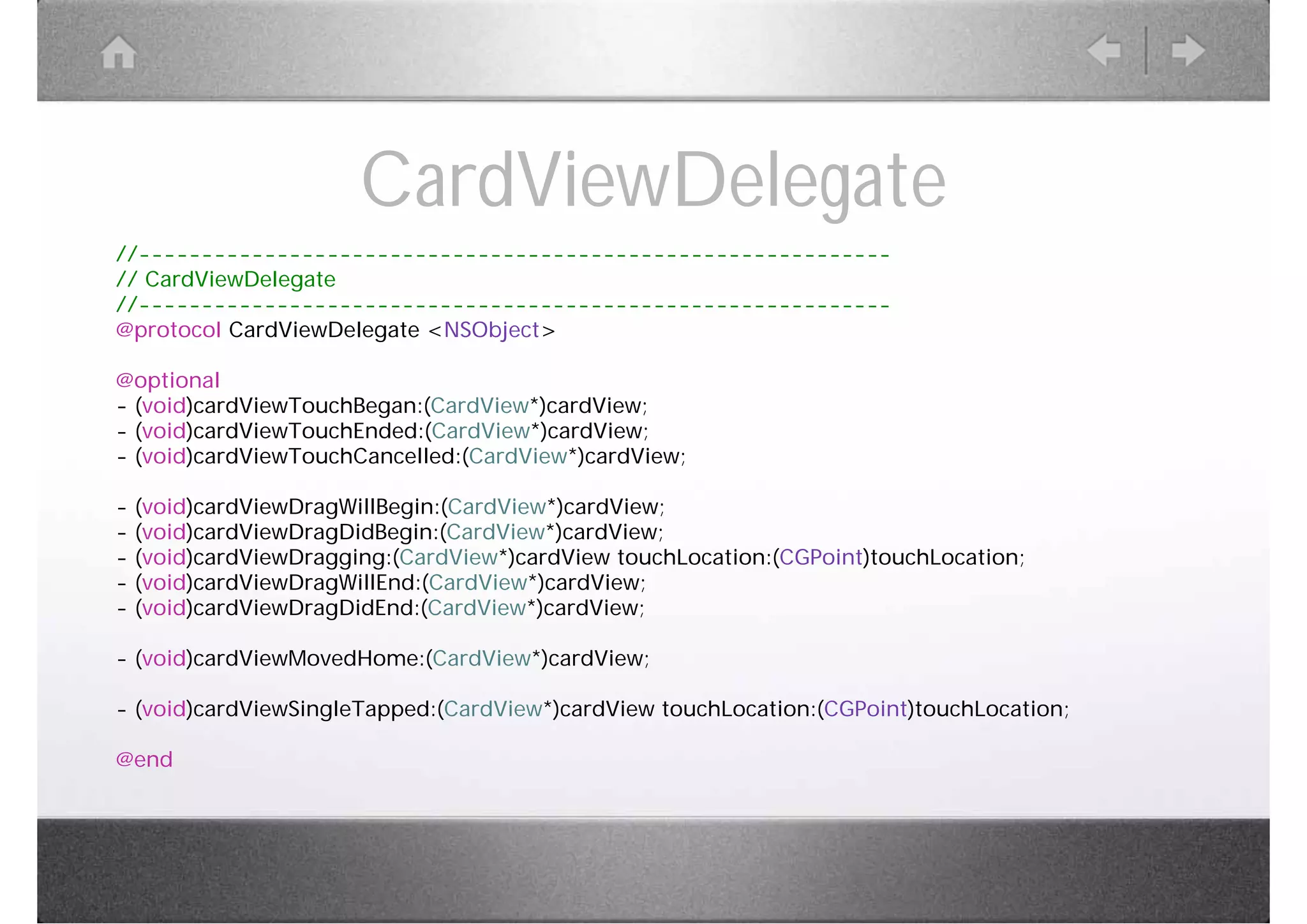 CardViewDelegate
//------------------------------------------------------------
// CardViewDelegate
//------------------------------------------------------------
@protocol CardViewDelegate <NSObject>

@optional
- (void)cardViewTouchBegan:(CardView*)cardView;
- (void)cardViewTouchEnded:(CardView*)cardView;
- (void)cardViewTouchCancelled:(CardView*)cardView;

-   (void)cardViewDragWillBegin:(CardView*)cardView;
-   (void)cardViewDragDidBegin:(CardView*)cardView;
-   (void)cardViewDragging:(CardView*)cardView touchLocation:(CGPoint)touchLocation;
-   (void)cardViewDragWillEnd:(CardView*)cardView;
-   (void)cardViewDragDidEnd:(CardView*)cardView;

- (void)cardViewMovedHome:(CardView*)cardView;

- (void)cardViewSingleTapped:(CardView*)cardView touchLocation:(CGPoint)touchLocation;

@end
 