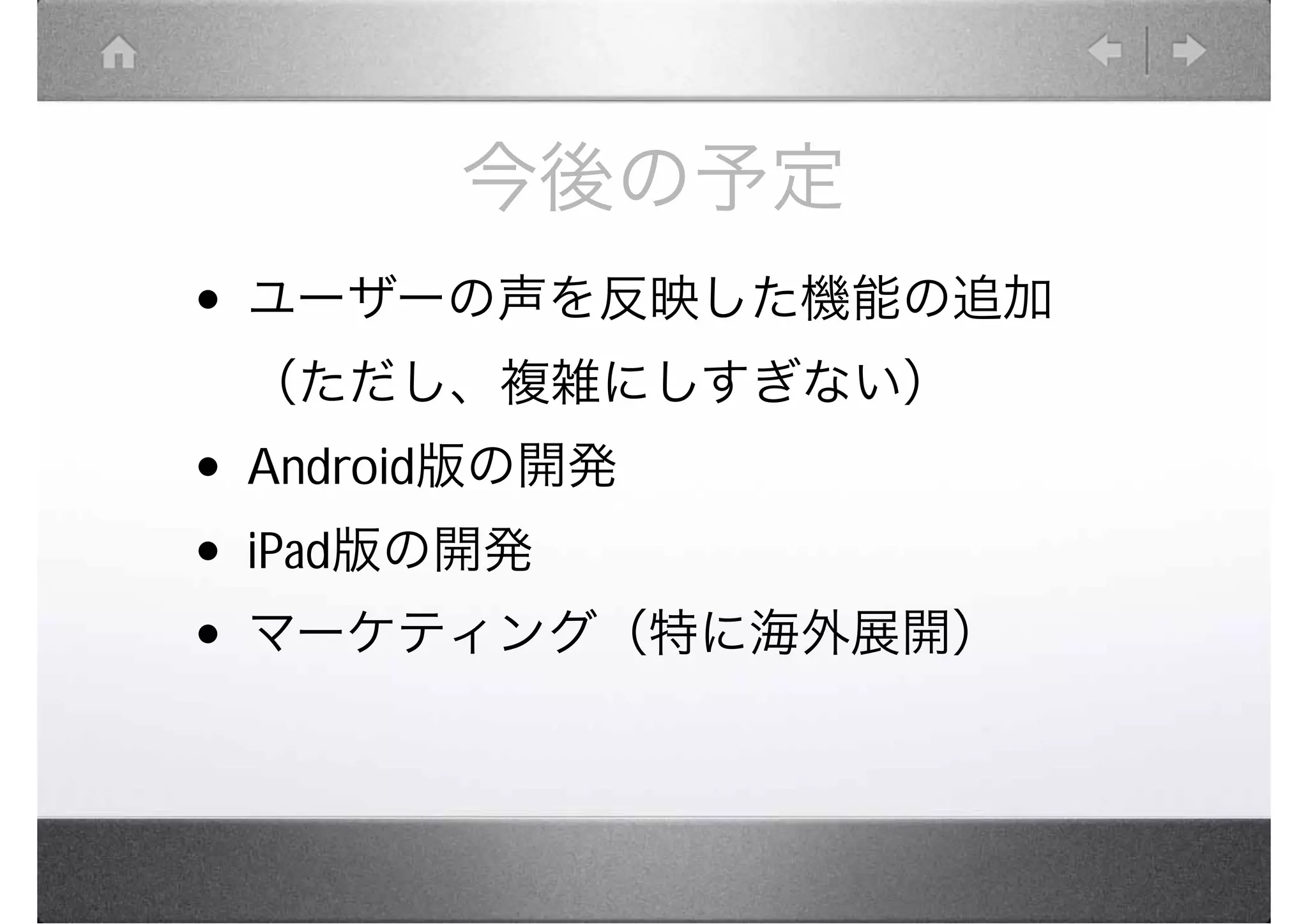 今後の予定
• ユーザーの声を反映した機能の追加
 （ただし、複雑にしすぎない）
• Android版の開発
• iPad版の開発
• マーケティング（特に海外展開）
 