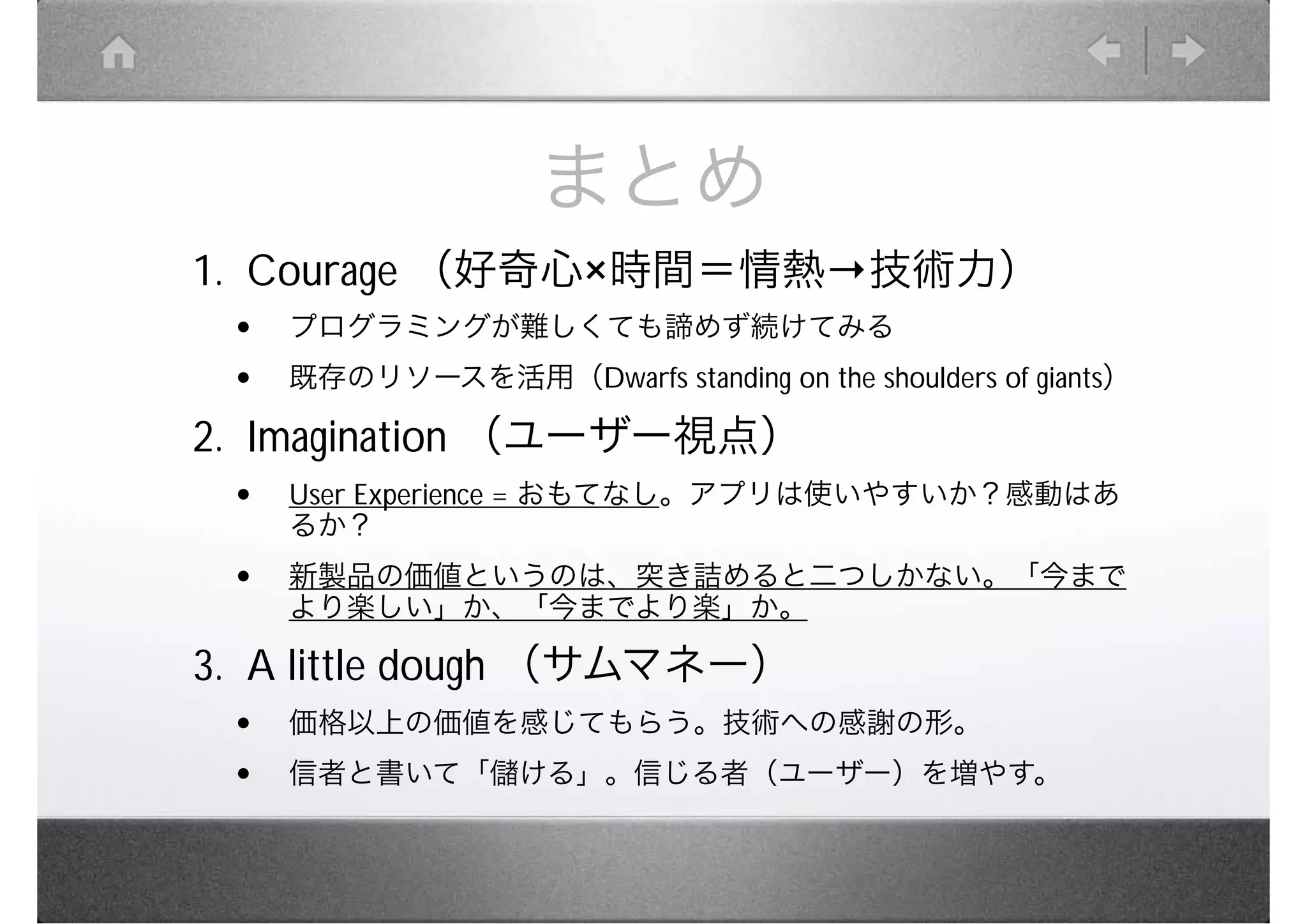まとめ
1. Courage （好奇心 時間＝情熱                     技術力）
 •   プログラミングが難しくても諦めず続けてみる
 •   既存のリソースを活用（Dwarfs standing on the shoulders of giants）

2. Imagination （ユーザー視点）
 •   User Experience = おもてなし。アプリは使いやすいか？感動はあ
     るか？
 •   新製品の価値というのは、突き詰めると二つしかない。「今まで
     より楽しい」か、「今までより楽」か。

3. A little dough （サムマネー）
 •   価格以上の価値を感じてもらう。技術への感謝の形。
 •   信者と書いて「儲ける」。信じる者（ユーザー）を増やす。
 
