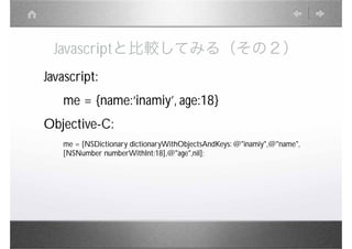 Javascriptと比較してみる（その２）
Javascript:
   me = {name:‘inamiy’, age:18}
Objective-C:
   me = [NSDictionary dictionaryWithObjectsAndKeys: @"inamiy",@"name",
   [NSNumber numberWithInt:18],@"age",nil];
 