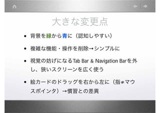 大きな変更点
•   背景を緑から青に（認知しやすい）

•   複雑な機能・操作を削除         シンプルに

•   視覚の妨げになるTab Bar & Navigation Barを外
    し、狭いスクリーンを広く使う

•   絵カードのドラッグを右から左に（指 マウ
    スポインタ） 慣習との差異
 