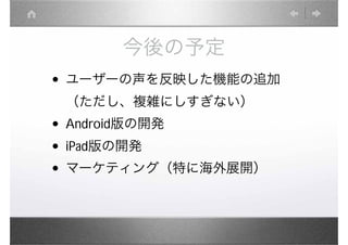 今後の予定
• ユーザーの声を反映した機能の追加
 （ただし、複雑にしすぎない）
• Android版の開発
• iPad版の開発
• マーケティング（特に海外展開）
 