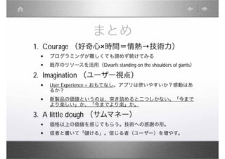 まとめ
1. Courage （好奇心 時間＝情熱                     技術力）
 •   プログラミングが難しくても諦めず続けてみる
 •   既存のリソースを活用（Dwarfs standing on the shoulders of giants）

2. Imagination （ユーザー視点）
 •   User Experience = おもてなし。アプリは使いやすいか？感動はあ
     るか？
 •   新製品の価値というのは、突き詰めると二つしかない。「今まで
     より楽しい」か、「今までより楽」か。

3. A little dough （サムマネー）
 •   価格以上の価値を感じてもらう。技術への感謝の形。
 •   信者と書いて「儲ける」。信じる者（ユーザー）を増やす。
 