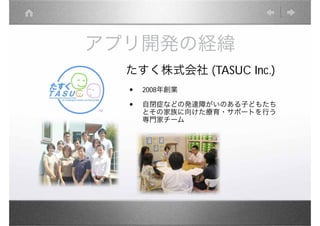 アプリ開発の経緯
  たすく株式会社 (TASUC Inc.)
  •   2008年創業

  •   自閉症などの発達障がいのある子どもたち
      とその家族に向けた療育・サポートを行う
      専門家チーム
 