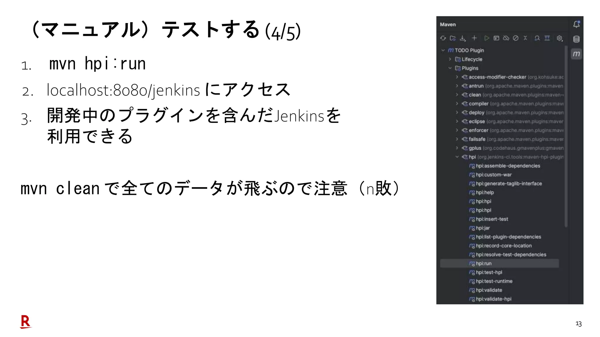 13
（マニュアル）テストする (4/5)
1. mvn hpi:run
2. localhost:8080/jenkins にアクセス
3. 開発中のプラグインを含んだJenkinsを
利用できる
mvn clean で全てのデータが飛ぶので注意（n敗）
 