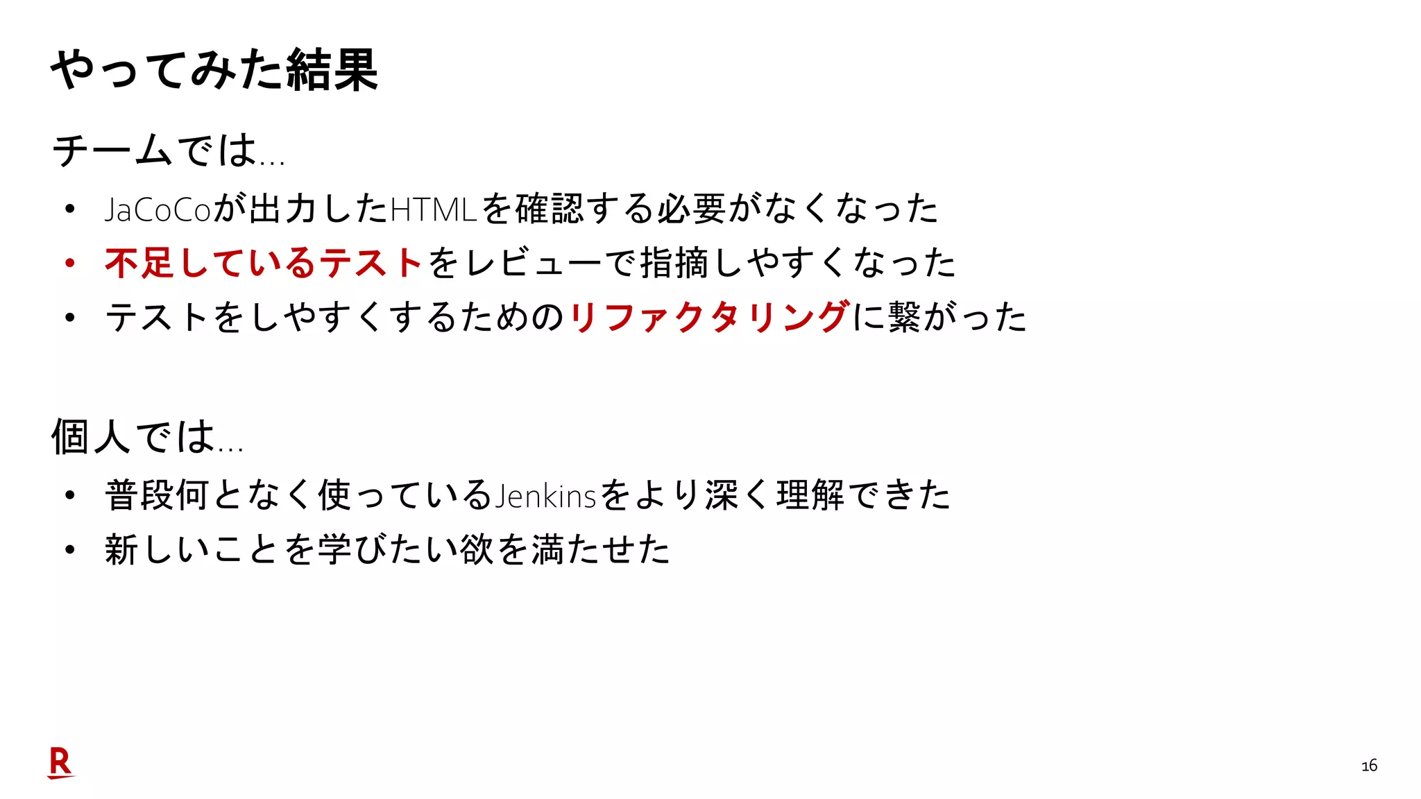 16
やってみた結果
チームでは…
• JaCoCoが出力したHTMLを確認する必要がなくなった
• 不足しているテストをレビューで指摘しやすくなった
• テストをしやすくするためのリファクタリングに繋がった
個人では…
• 普段何となく使っているJenkinsをより深く理解できた
• 新しいことを学びたい欲を満たせた
 