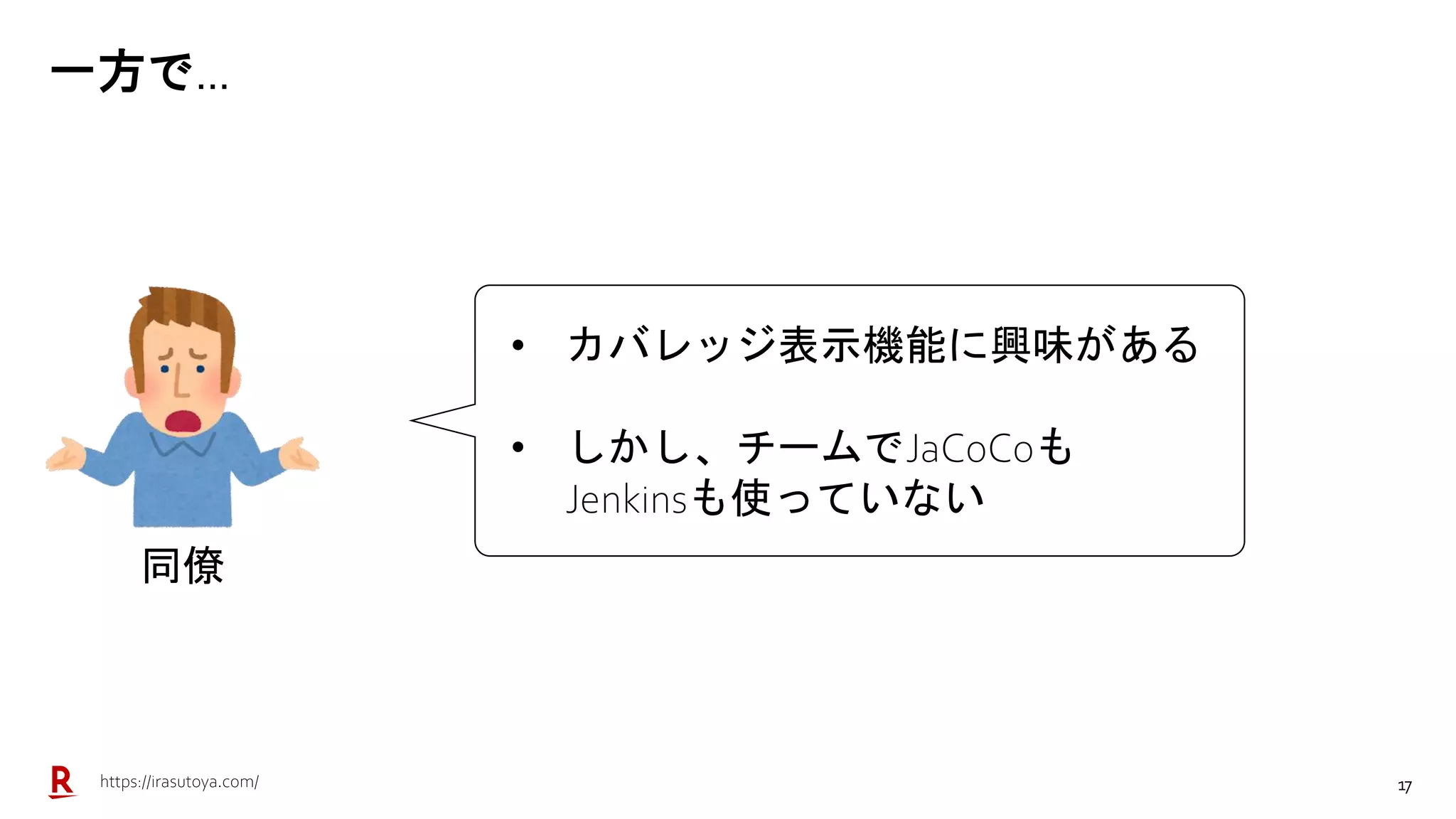 17
一方で…
同僚
• カバレッジ表示機能に興味がある
• しかし、チームでJaCoCoも
Jenkinsも使っていない
https://irasutoya.com/
 