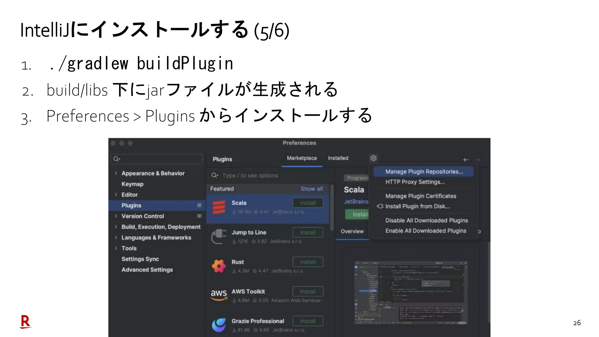 26
IntelliJにインストールする (5/6)
1. ./gradlew buildPlugin
2. build/libs 下にjarファイルが生成される
3. Preferences > Plugins からインストールする
 