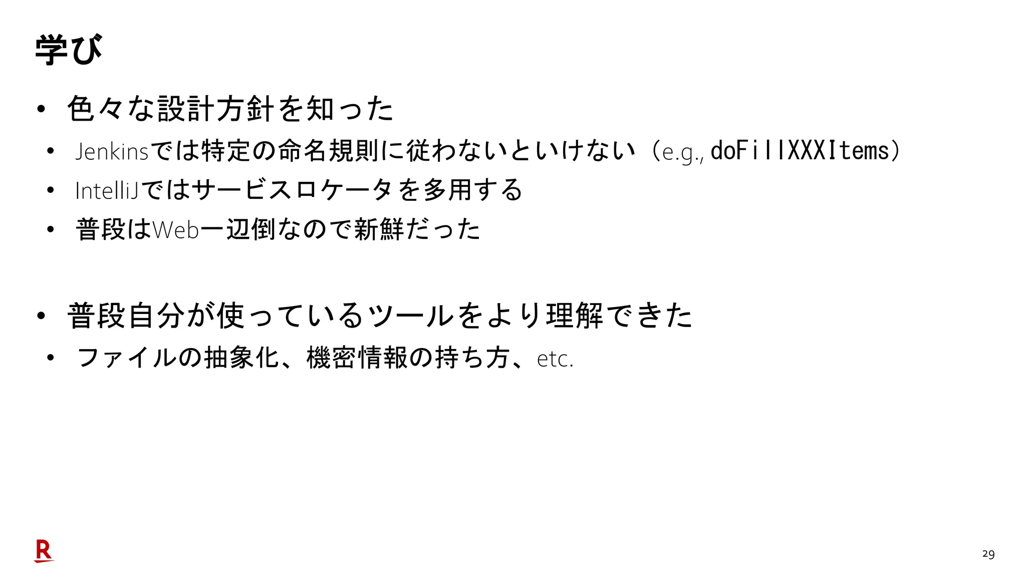 29
学び
• 色々な設計方針を知った
• Jenkinsでは特定の命名規則に従わないといけない（e.g., doFillXXXItems）
• IntelliJではサービスロケータを多用する
• 普段はWeb一辺倒なので新鮮だった
• 普段自分が使っているツールをより理解できた
• ファイルの抽象化、機密情報の持ち方、etc.
 
