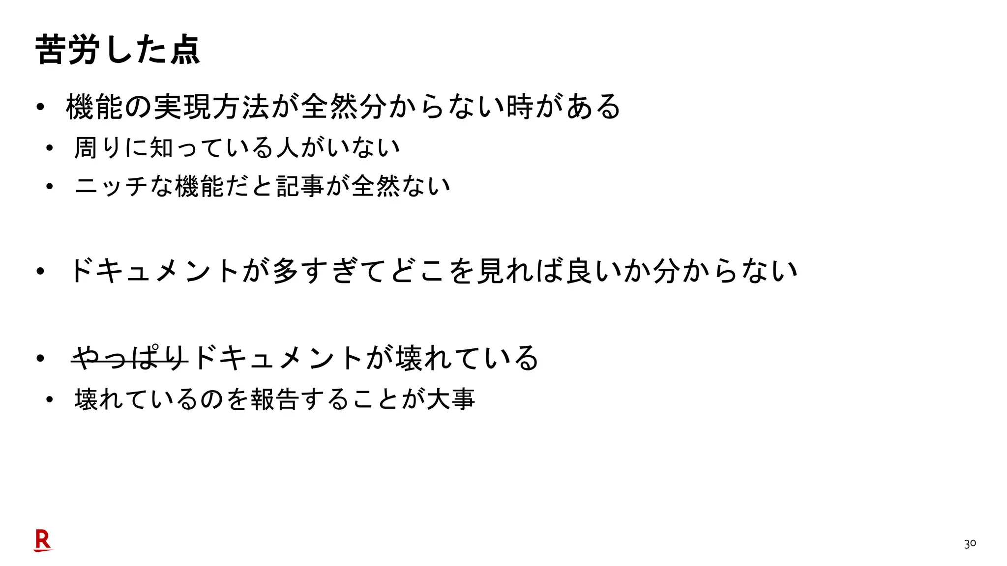 30
苦労した点
• 機能の実現方法が全然分からない時がある
• 周りに知っている人がいない
• ニッチな機能だと記事が全然ない
• ドキュメントが多すぎてどこを見れば良いか分からない
• やっぱりドキュメントが壊れている
• 壊れているのを報告することが大事
 