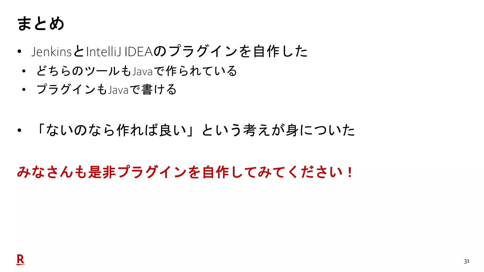 31
まとめ
• JenkinsとIntelliJ IDEAのプラグインを自作した
• どちらのツールもJavaで作られている
• プラグインもJavaで書ける
• 「ないのなら作れば良い」という考えが身についた
みなさんも是非プラグインを自作してみてください！
 