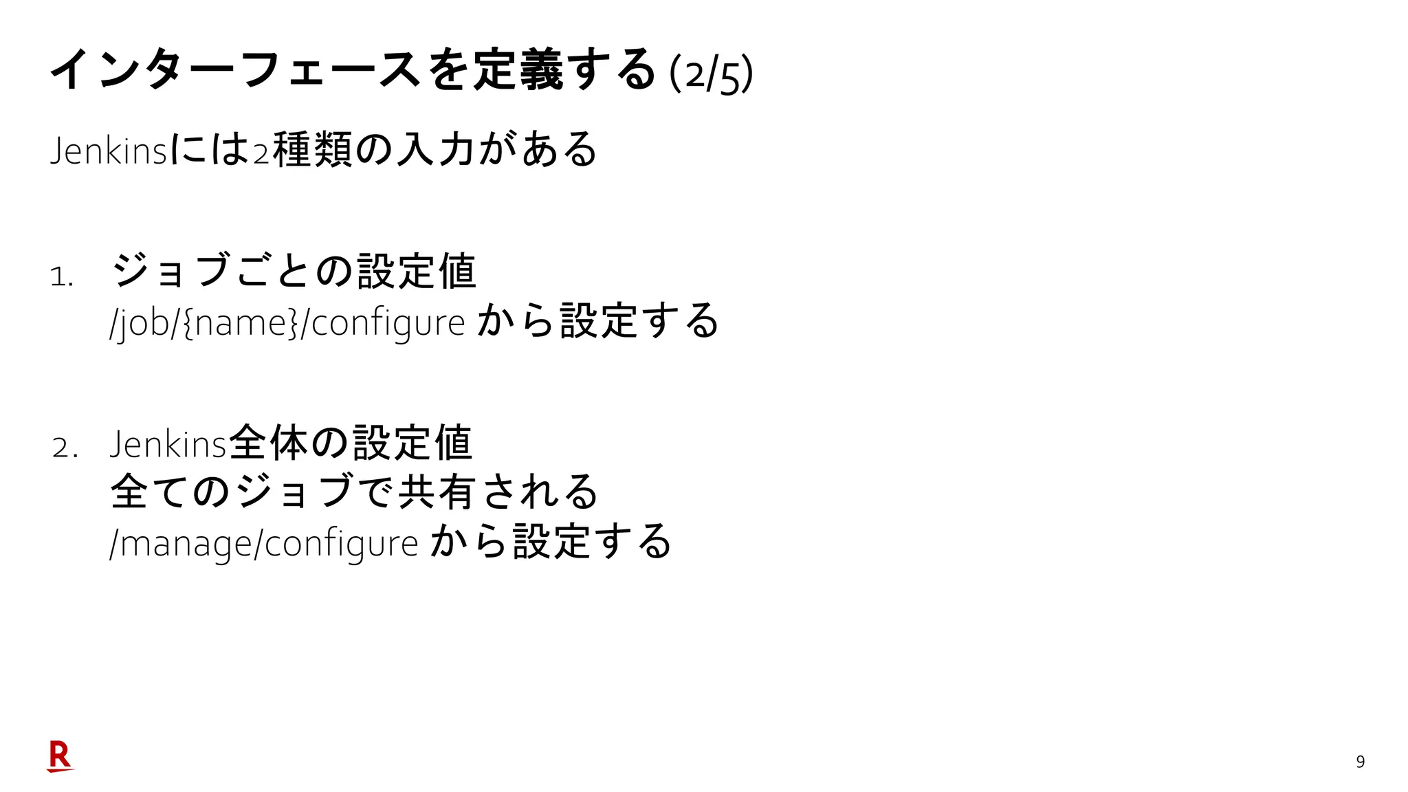 9
インターフェースを定義する (2/5)
Jenkinsには2種類の入力がある
1. ジョブごとの設定値
/job/{name}/configure から設定する
2. Jenkins全体の設定値
全てのジョブで共有される
/manage/configure から設定する
 