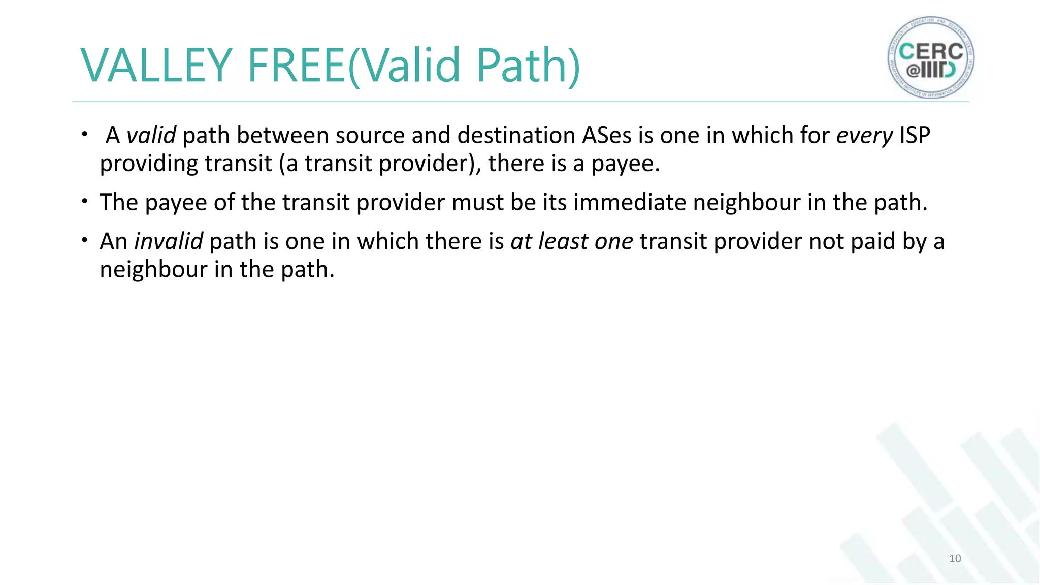 VALLEY FREE(Valid Path)
A valid path between source and destination ASes is one in which for every ISP
providing transit (a transit provider), there is a payee.
The payee of the transit provider must be its immediate neighbour in the path.
An invalid path is one in which there is at least one transit provider not paid by a
neighbour in the path.
10