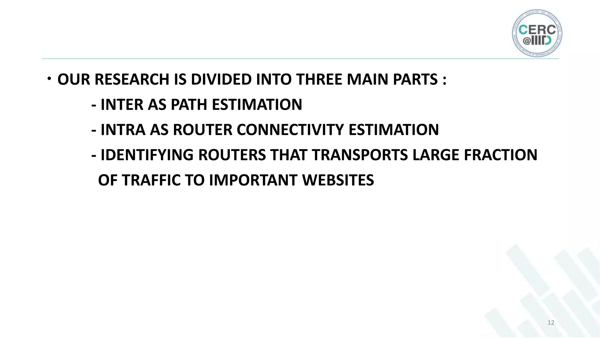  OUR RESEARCH IS DIVIDED INTO THREE MAIN PARTS :
- INTER AS PATH ESTIMATION
- INTRA AS ROUTER CONNECTIVITY ESTIMATION
- IDENTIFYING ROUTERS THAT TRANSPORTS LARGE FRACTION
OF TRAFFIC TO IMPORTANT WEBSITES
12