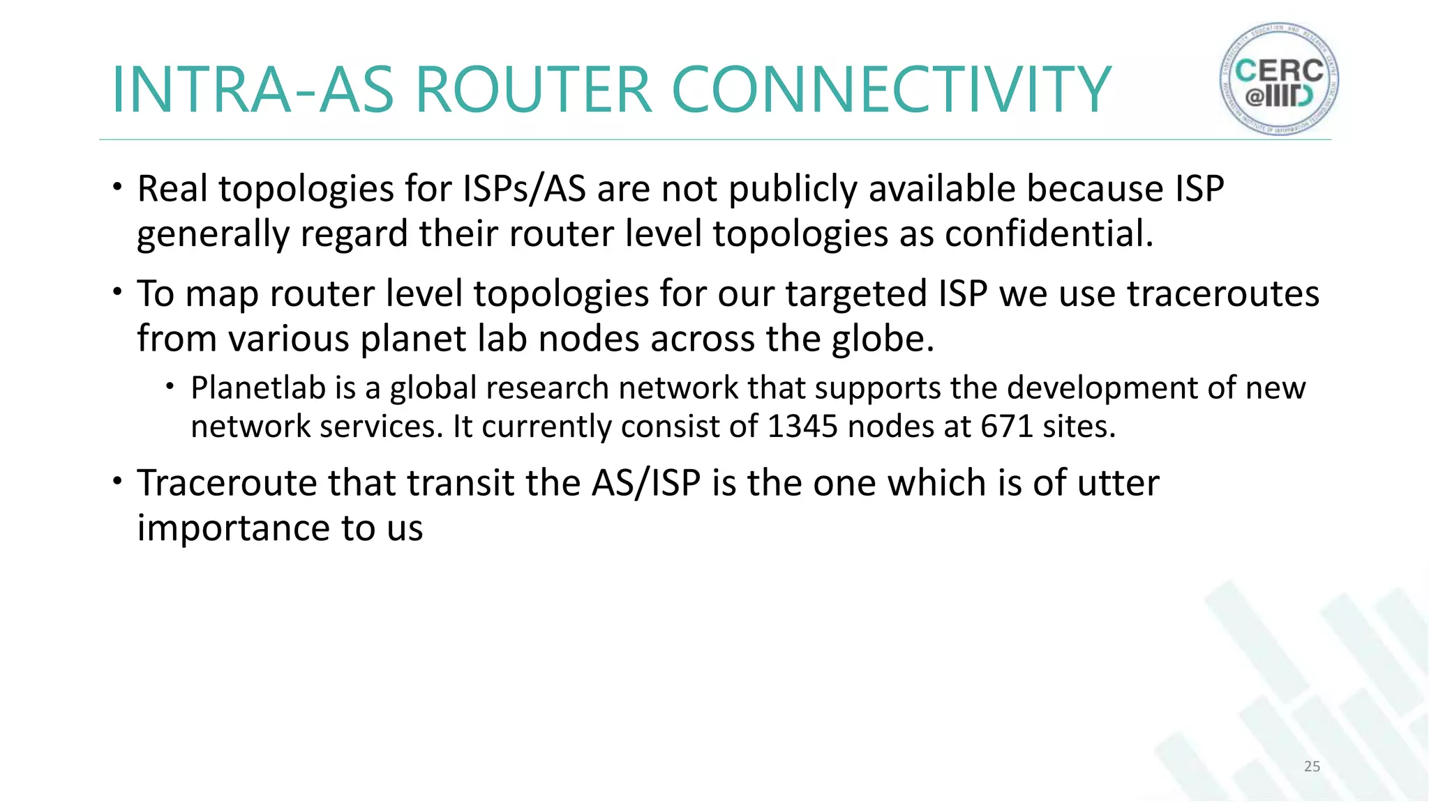INTRA-AS ROUTER CONNECTIVITY
Real topologies for ISPs/AS are not publicly available because ISP
generally regard their router level topologies as confidential.
To map router level topologies for our targeted ISP we use traceroutes
from various planet lab nodes across the globe.
Planetlab is a global research network that supports the development of new
network services. It currently consist of 1345 nodes at 671 sites.
Traceroute that transit the AS/ISP is the one which is of utter
importance to us
25