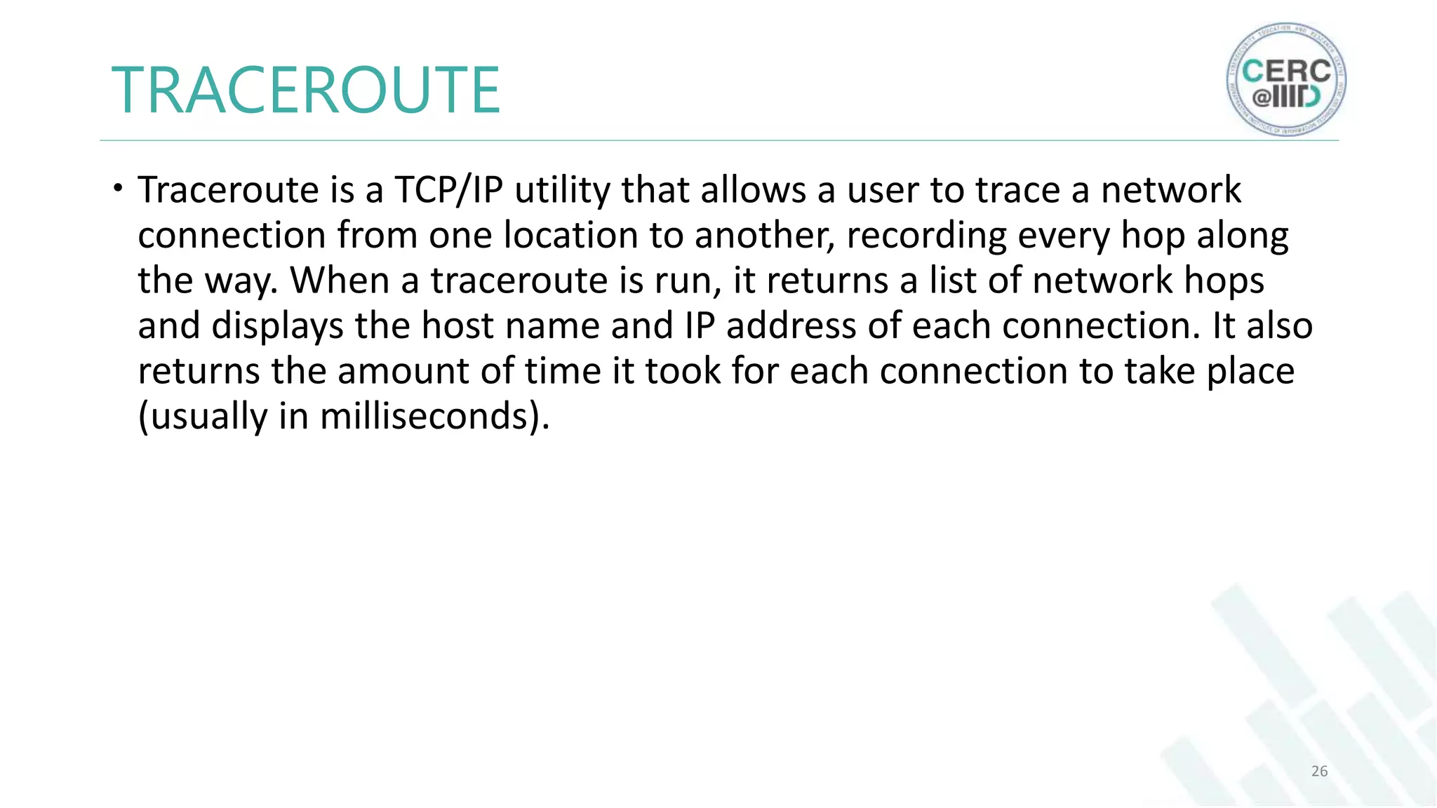 TRACEROUTE
Traceroute is a TCP/IP utility that allows a user to trace a network
connection from one location to another, recording every hop along
the way. When a traceroute is run, it returns a list of network hops
and displays the host name and IP address of each connection. It also
returns the amount of time it took for each connection to take place
(usually in milliseconds).
26