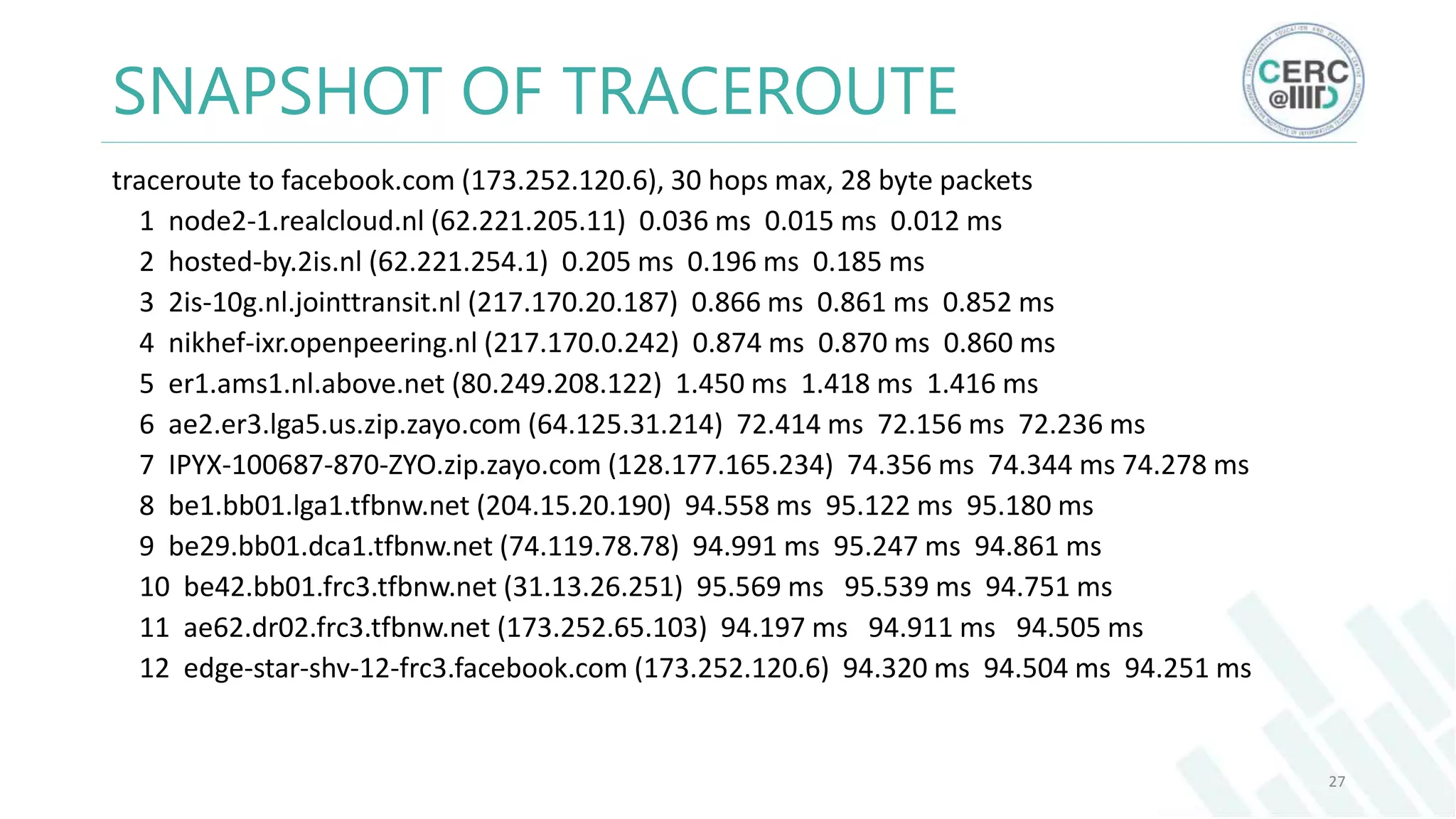 SNAPSHOT OF TRACEROUTE
traceroute to facebook.com (173.252.120.6), 30 hops max, 28 byte packets
1 node2-1.realcloud.nl (62.221.205.11) 0.036 ms 0.015 ms 0.012 ms
2 hosted-by.2is.nl (62.221.254.1) 0.205 ms 0.196 ms 0.185 ms
3 2is-10g.nl.jointtransit.nl (217.170.20.187) 0.866 ms 0.861 ms 0.852 ms
4 nikhef-ixr.openpeering.nl (217.170.0.242) 0.874 ms 0.870 ms 0.860 ms
5 er1.ams1.nl.above.net (80.249.208.122) 1.450 ms 1.418 ms 1.416 ms
6 ae2.er3.lga5.us.zip.zayo.com (64.125.31.214) 72.414 ms 72.156 ms 72.236 ms
7 IPYX-100687-870-ZYO.zip.zayo.com (128.177.165.234) 74.356 ms 74.344 ms 74.278 ms
8 be1.bb01.lga1.tfbnw.net (204.15.20.190) 94.558 ms 95.122 ms 95.180 ms
9 be29.bb01.dca1.tfbnw.net (74.119.78.78) 94.991 ms 95.247 ms 94.861 ms
10 be42.bb01.frc3.tfbnw.net (31.13.26.251) 95.569 ms 95.539 ms 94.751 ms
11 ae62.dr02.frc3.tfbnw.net (173.252.65.103) 94.197 ms 94.911 ms 94.505 ms
12 edge-star-shv-12-frc3.facebook.com (173.252.120.6) 94.320 ms 94.504 ms 94.251 ms
27