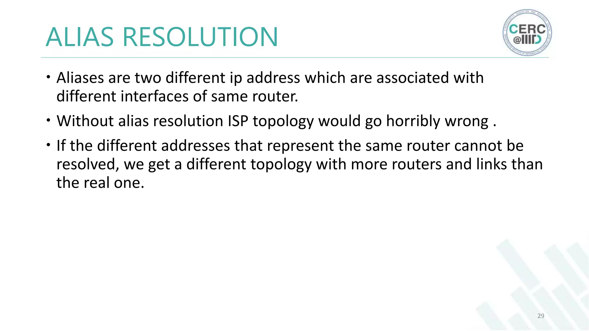ALIAS RESOLUTION
Aliases are two different ip address which are associated with
different interfaces of same router.
Without alias resolution ISP topology would go horribly wrong .
If the different addresses that represent the same router cannot be
resolved, we get a different topology with more routers and links than
the real one.
29