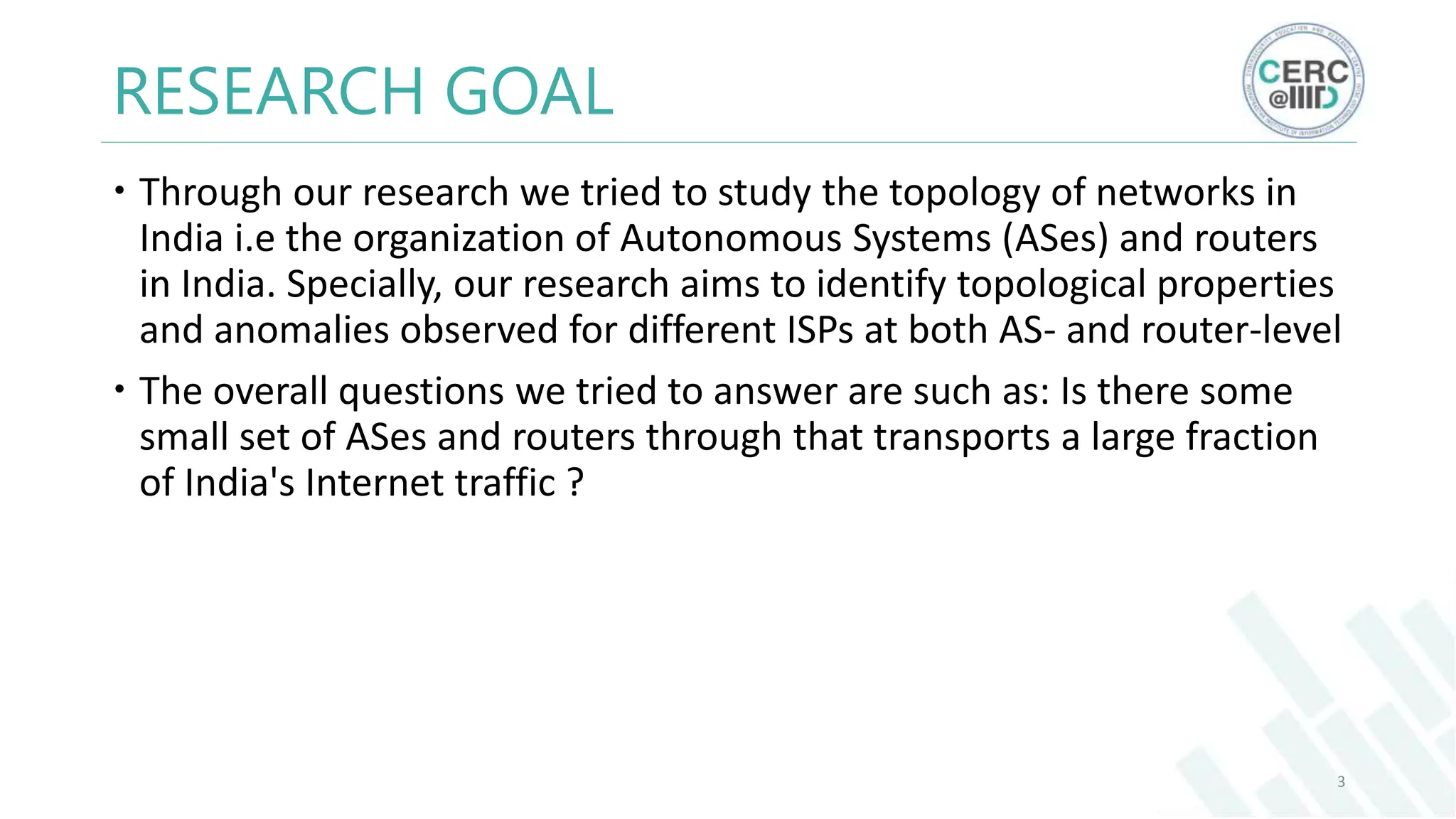RESEARCH GOAL
Through our research we tried to study the topology of networks in
India i.e the organization of Autonomous Systems (ASes) and routers
in India. Specially, our research aims to identify topological properties
and anomalies observed for different ISPs at both AS- and router-level
The overall questions we tried to answer are such as: Is there some
small set of ASes and routers through that transports a large fraction
of India's Internet traffic ?
3
