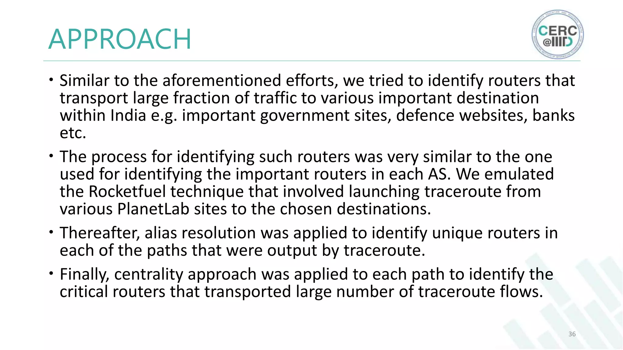 APPROACH
Similar to the aforementioned efforts, we tried to identify routers that
transport large fraction of traffic to various important destination
within India e.g. important government sites, defence websites, banks
etc.
The process for identifying such routers was very similar to the one
used for identifying the important routers in each AS. We emulated
the Rocketfuel technique that involved launching traceroute from
various PlanetLab sites to the chosen destinations.
Thereafter, alias resolution was applied to identify unique routers in
each of the paths that were output by traceroute.
Finally, centrality approach was applied to each path to identify the
critical routers that transported large number of traceroute flows.
36