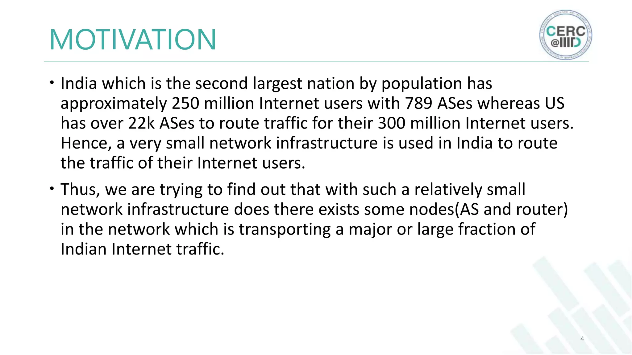 MOTIVATION
India which is the second largest nation by population has
approximately 250 million Internet users with 789 ASes whereas US
has over 22k ASes to route traffic for their 300 million Internet users.
Hence, a very small network infrastructure is used in India to route
the traffic of their Internet users.
Thus, we are trying to find out that with such a relatively small
network infrastructure does there exists some nodes(AS and router)
in the network which is transporting a major or large fraction of
Indian Internet traffic.
4