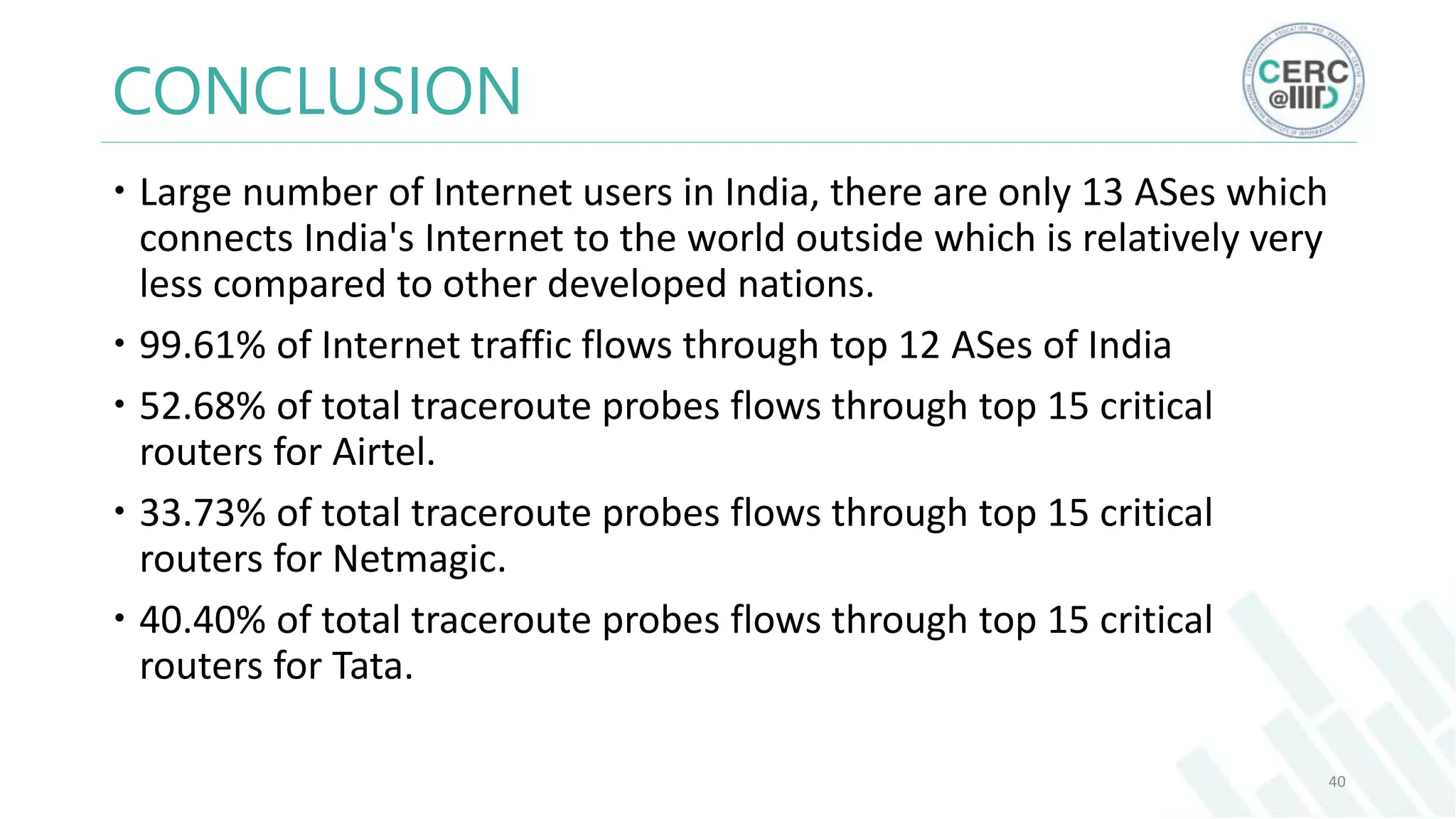 CONCLUSION
Large number of Internet users in India, there are only 13 ASes which
connects India's Internet to the world outside which is relatively very
less compared to other developed nations.
99.61% of Internet traffic flows through top 12 ASes of India
52.68% of total traceroute probes flows through top 15 critical
routers for Airtel.
33.73% of total traceroute probes flows through top 15 critical
routers for Netmagic.
40.40% of total traceroute probes flows through top 15 critical
routers for Tata.
40