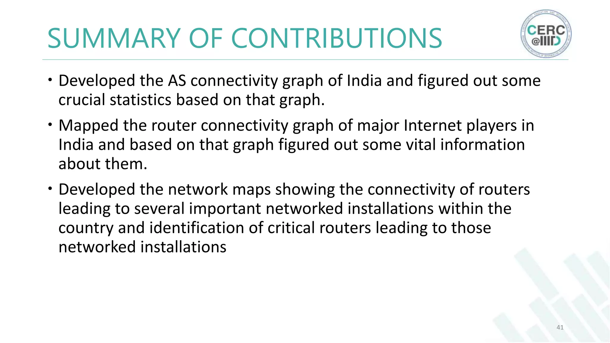 SUMMARY OF CONTRIBUTIONS
Developed the AS connectivity graph of India and figured out some
crucial statistics based on that graph.
Mapped the router connectivity graph of major Internet players in
India and based on that graph figured out some vital information
about them.
Developed the network maps showing the connectivity of routers
leading to several important networked installations within the
country and identification of critical routers leading to those
networked installations
41