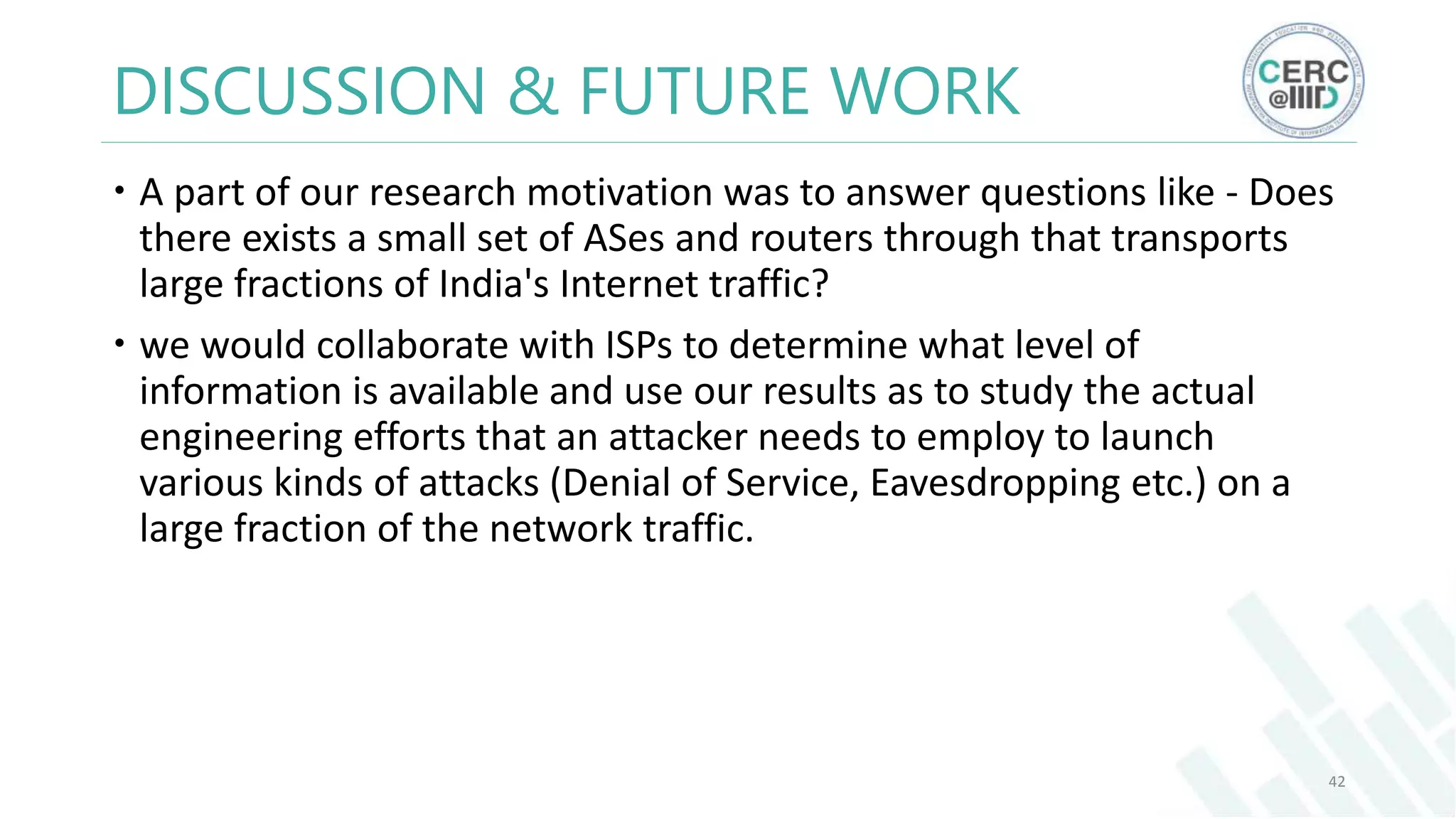 DISCUSSION & FUTURE WORK
A part of our research motivation was to answer questions like - Does
there exists a small set of ASes and routers through that transports
large fractions of India's Internet traffic?
we would collaborate with ISPs to determine what level of
information is available and use our results as to study the actual
engineering efforts that an attacker needs to employ to launch
various kinds of attacks (Denial of Service, Eavesdropping etc.) on a
large fraction of the network traffic.
42