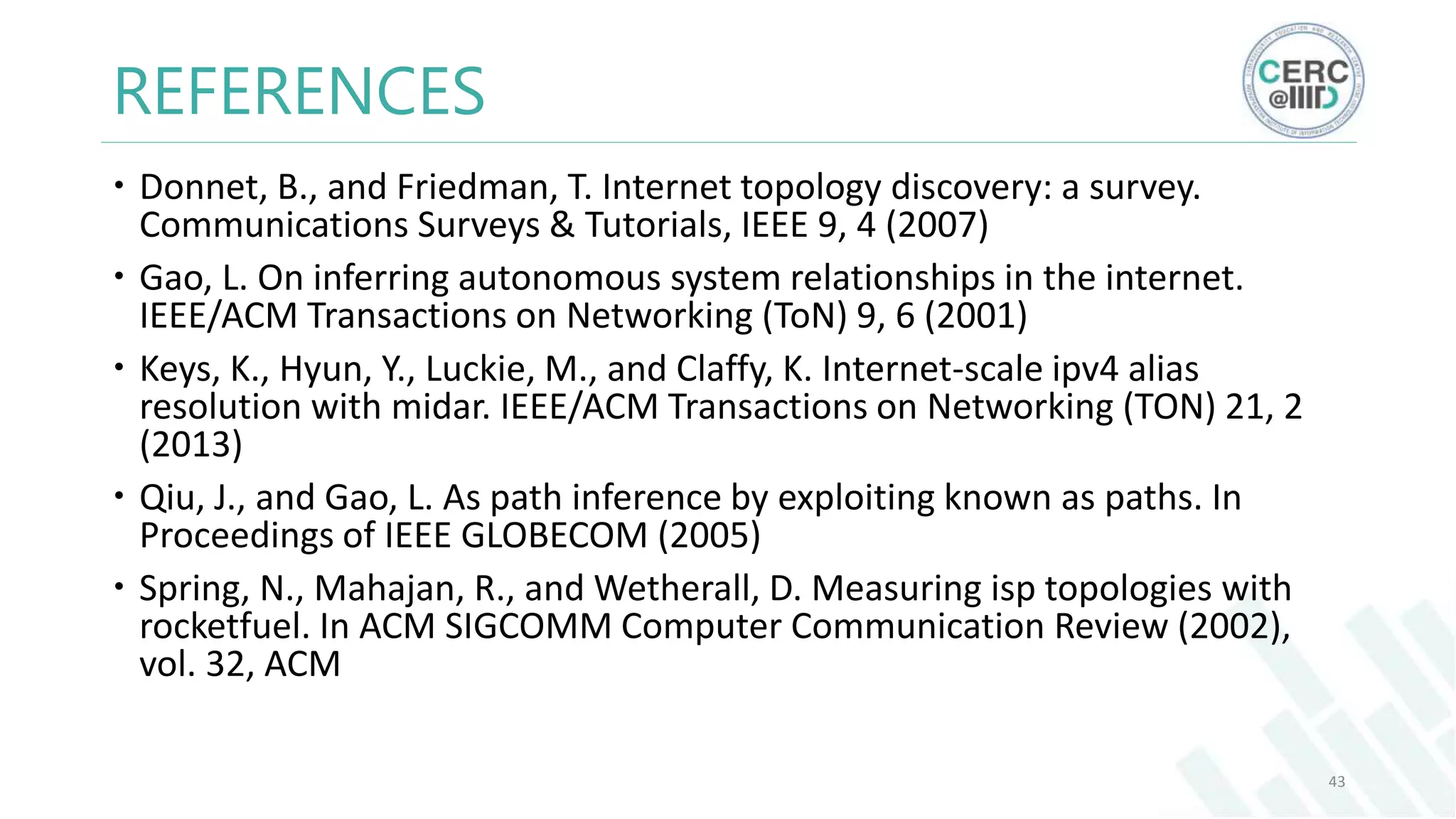 REFERENCES
Donnet, B., and Friedman, T. Internet topology discovery: a survey.
Communications Surveys & Tutorials, IEEE 9, 4 (2007)
Gao, L. On inferring autonomous system relationships in the internet.
IEEE/ACM Transactions on Networking (ToN) 9, 6 (2001)
Keys, K., Hyun, Y., Luckie, M., and Claffy, K. Internet-scale ipv4 alias
resolution with midar. IEEE/ACM Transactions on Networking (TON) 21, 2
(2013)
Qiu, J., and Gao, L. As path inference by exploiting known as paths. In
Proceedings of IEEE GLOBECOM (2005)
Spring, N., Mahajan, R., and Wetherall, D. Measuring isp topologies with
rocketfuel. In ACM SIGCOMM Computer Communication Review (2002),
vol. 32, ACM
43