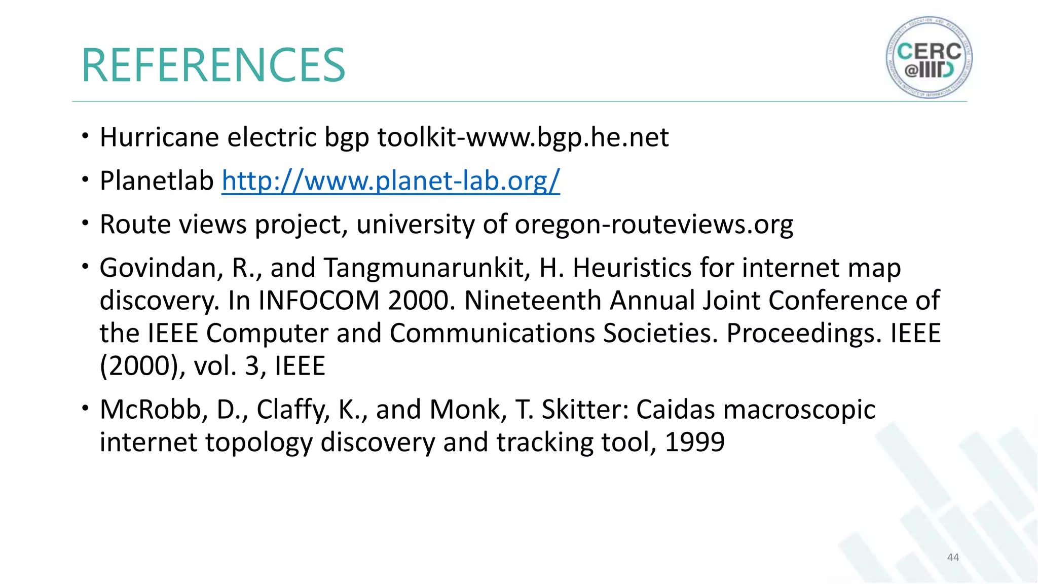 REFERENCES
Hurricane electric bgp toolkit-www.bgp.he.net
Planetlab http://www.planet-lab.org/
Route views project, university of oregon-routeviews.org
Govindan, R., and Tangmunarunkit, H. Heuristics for internet map
discovery. In INFOCOM 2000. Nineteenth Annual Joint Conference of
the IEEE Computer and Communications Societies. Proceedings. IEEE
(2000), vol. 3, IEEE
McRobb, D., Claffy, K., and Monk, T. Skitter: Caidas macroscopic
internet topology discovery and tracking tool, 1999
44