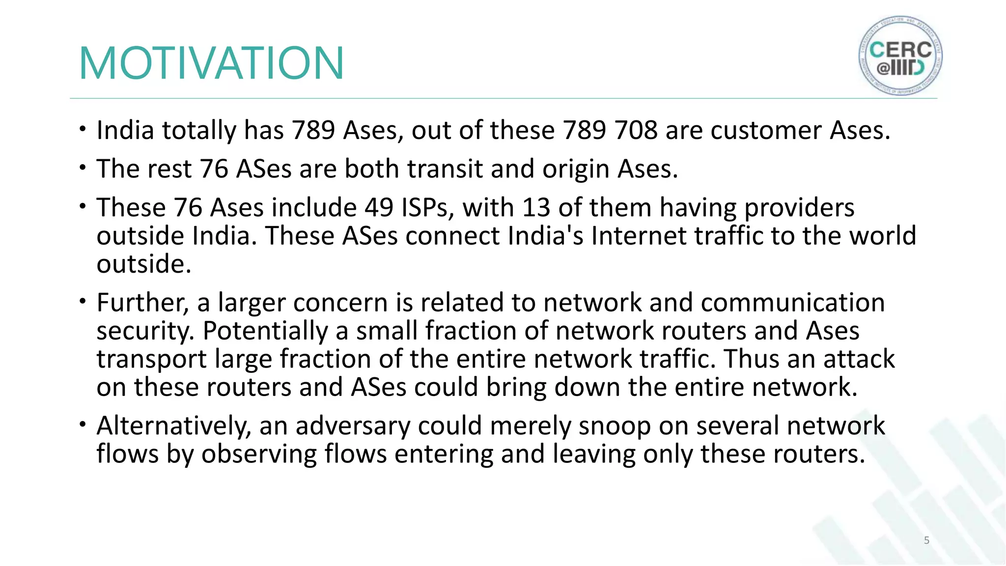 MOTIVATION
India totally has 789 Ases, out of these 789 708 are customer Ases.
The rest 76 ASes are both transit and origin Ases.
These 76 Ases include 49 ISPs, with 13 of them having providers
outside India. These ASes connect India's Internet traffic to the world
outside.
Further, a larger concern is related to network and communication
security. Potentially a small fraction of network routers and Ases
transport large fraction of the entire network traffic. Thus an attack
on these routers and ASes could bring down the entire network.
Alternatively, an adversary could merely snoop on several network
flows by observing flows entering and leaving only these routers.
5