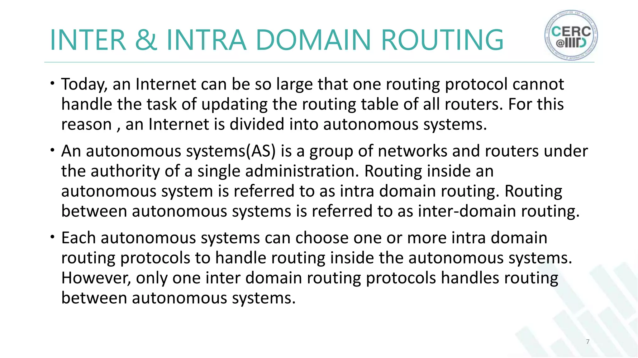INTER & INTRA DOMAIN ROUTING
Today, an Internet can be so large that one routing protocol cannot
handle the task of updating the routing table of all routers. For this
reason , an Internet is divided into autonomous systems.
An autonomous systems(AS) is a group of networks and routers under
the authority of a single administration. Routing inside an
autonomous system is referred to as intra domain routing. Routing
between autonomous systems is referred to as inter-domain routing.
Each autonomous systems can choose one or more intra domain
routing protocols to handle routing inside the autonomous systems.
However, only one inter domain routing protocols handles routing
between autonomous systems.
7