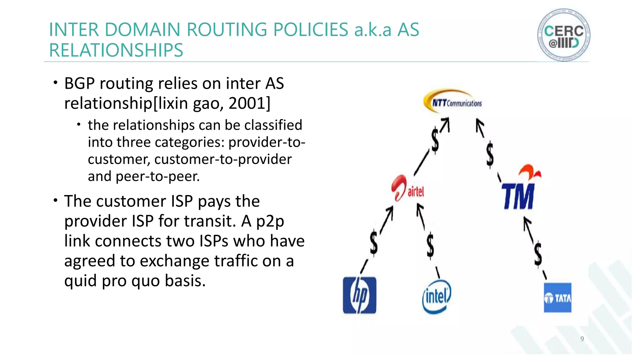  BGP routing relies on inter AS
relationship[lixin gao, 2001]
 the relationships can be classified
into three categories: provider-to-
customer, customer-to-provider
and peer-to-peer.
 The customer ISP pays the
provider ISP for transit. A p2p
link connects two ISPs who have
agreed to exchange traffic on a
quid pro quo basis.
9
INTER DOMAIN ROUTING POLICIES a.k.a AS
RELATIONSHIPS
 