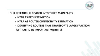  OUR RESEARCH IS DIVIDED INTO THREE MAIN PARTS :
- INTER AS PATH ESTIMATION
- INTRA AS ROUTER CONNECTIVITY ESTIMATION
- I...