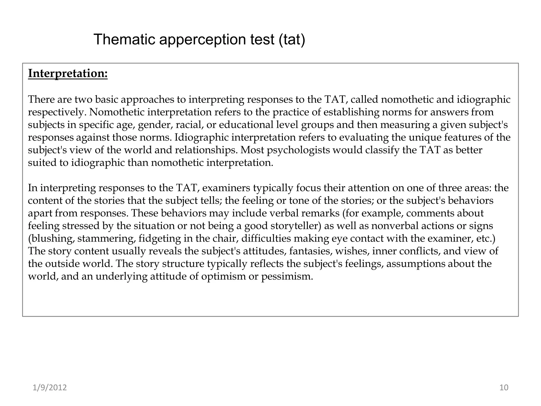 Thematic apperception test (tat)

Interpretation:

There are two basic approaches to interpreting responses to the TAT, called nomothetic and idiographic
respectively. Nomothetic interpretation refers to the practice of establishing norms for answers from
subjects in specific age, gender, racial, or educational level groups and then measuring a given subject's
responses against those norms. Idiographic interpretation refers to evaluating the unique features of the
subject's view of the world and relationships. Most psychologists would classify the TAT as better
suited to idiographic than nomothetic interpretation.

In interpreting responses to the TAT, examiners typically focus their attention on one of three areas: the
content of the stories that the subject tells; the feeling or tone of the stories; or the subject's behaviors
apart from responses. These behaviors may include verbal remarks (for example, comments about
feeling stressed by the situation or not being a good storyteller) as well as nonverbal actions or signs
(blushing, stammering, fidgeting in the chair, difficulties making eye contact with the examiner, etc.)
The story content usually reveals the subject's attitudes, fantasies, wishes, inner conflicts, and view of
the outside world. The story structure typically reflects the subject's feelings, assumptions about the
world, and an underlying attitude of optimism or pessimism.




 1/9/2012                                                                                                 10
 