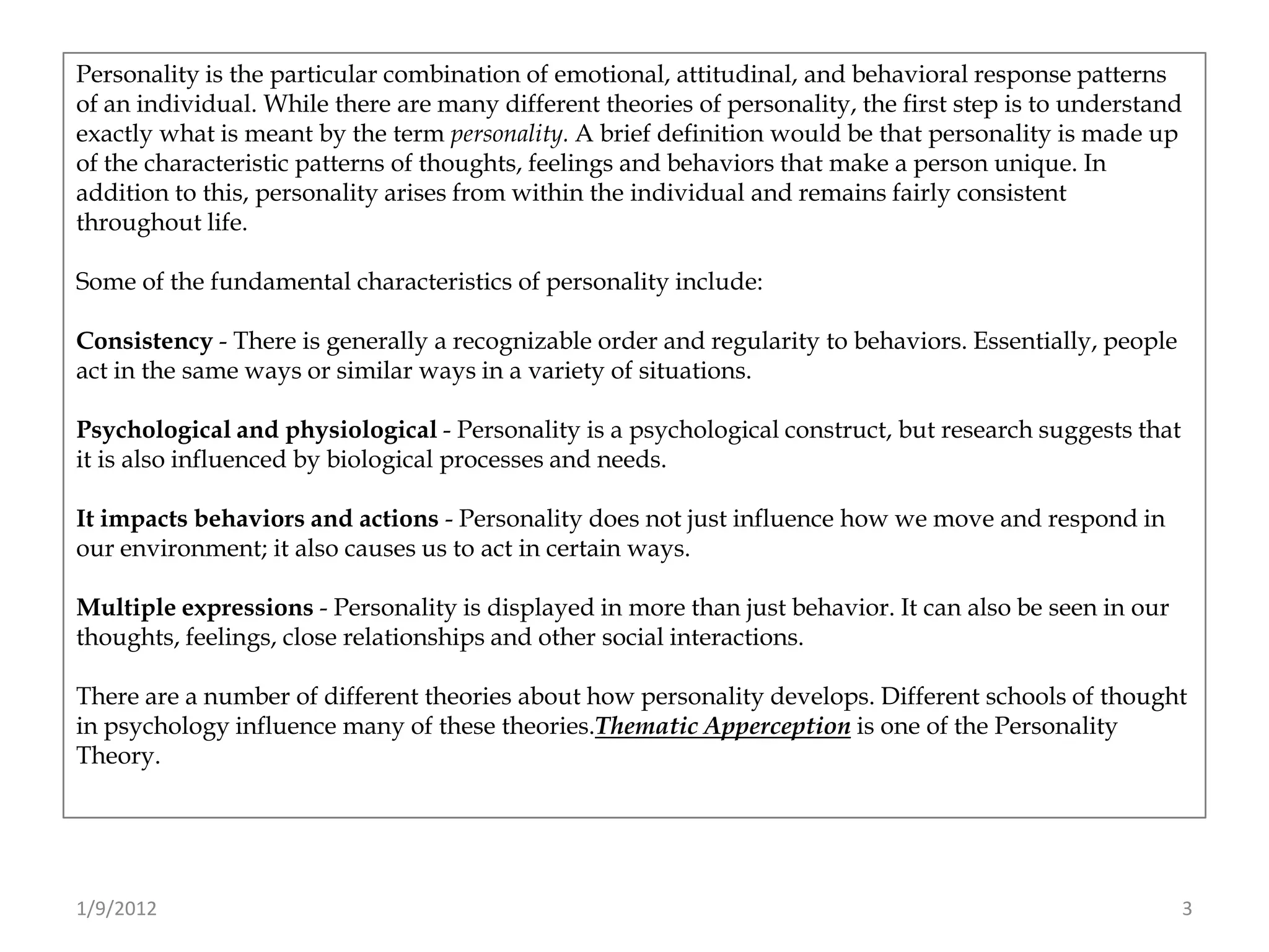 Personality is the particular combination of emotional, attitudinal, and behavioral response patterns
of an individual. While there are many different theories of personality, the first step is to understand
exactly what is meant by the term personality. A brief definition would be that personality is made up
of the characteristic patterns of thoughts, feelings and behaviors that make a person unique. In
addition to this, personality arises from within the individual and remains fairly consistent
throughout life.

Some of the fundamental characteristics of personality include:

Consistency - There is generally a recognizable order and regularity to behaviors. Essentially, people
act in the same ways or similar ways in a variety of situations.

Psychological and physiological - Personality is a psychological construct, but research suggests that
it is also influenced by biological processes and needs.

It impacts behaviors and actions - Personality does not just influence how we move and respond in
our environment; it also causes us to act in certain ways.

Multiple expressions - Personality is displayed in more than just behavior. It can also be seen in our
thoughts, feelings, close relationships and other social interactions.

There are a number of different theories about how personality develops. Different schools of thought
in psychology influence many of these theories.Thematic Apperception is one of the Personality
Theory.




1/9/2012                                                                                                 3
 