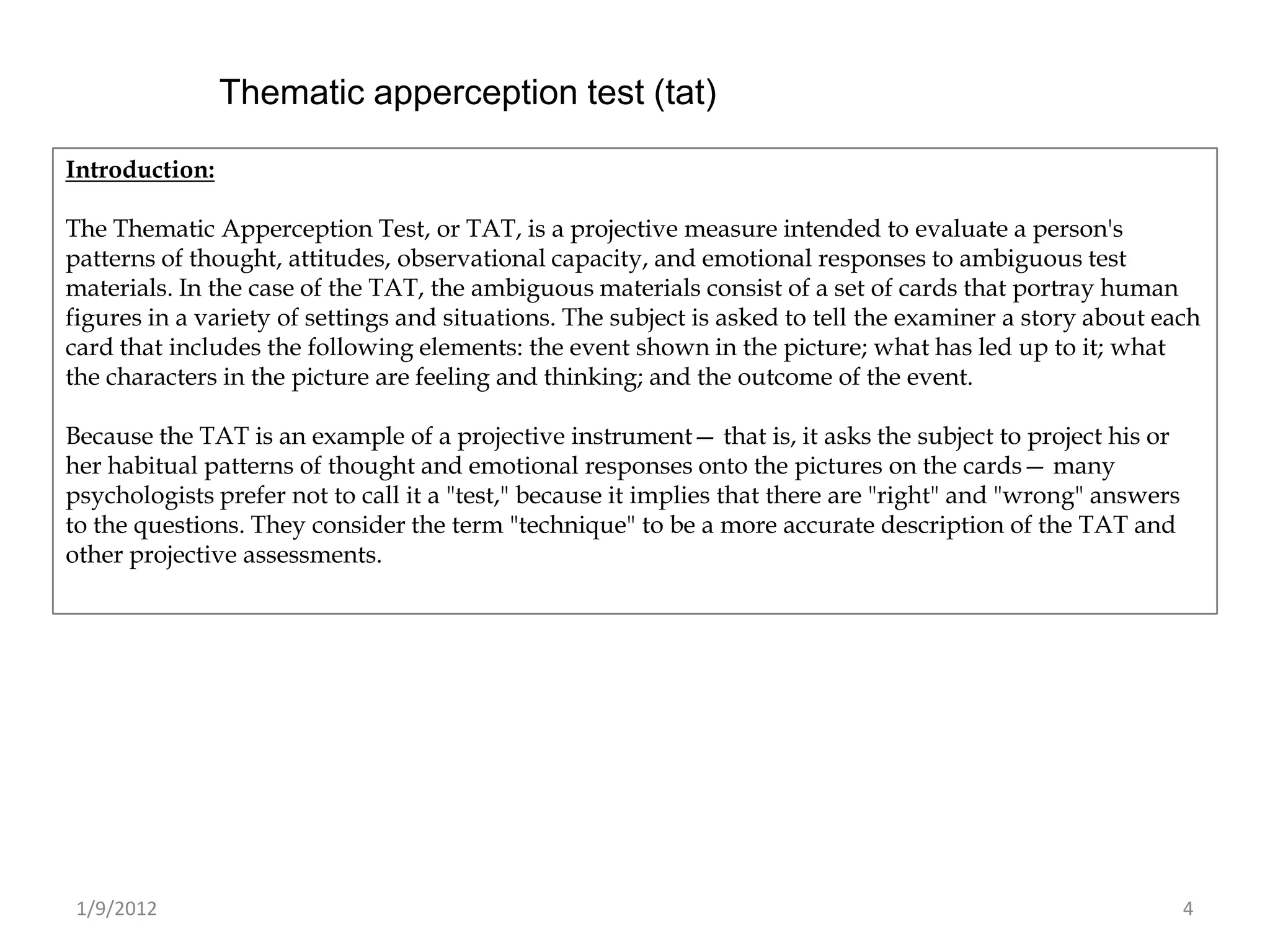 Thematic apperception test (tat)

Introduction:

The Thematic Apperception Test, or TAT, is a projective measure intended to evaluate a person's
patterns of thought, attitudes, observational capacity, and emotional responses to ambiguous test
materials. In the case of the TAT, the ambiguous materials consist of a set of cards that portray human
figures in a variety of settings and situations. The subject is asked to tell the examiner a story about each
card that includes the following elements: the event shown in the picture; what has led up to it; what
the characters in the picture are feeling and thinking; and the outcome of the event.

Because the TAT is an example of a projective instrument— that is, it asks the subject to project his or
her habitual patterns of thought and emotional responses onto the pictures on the cards— many
psychologists prefer not to call it a "test," because it implies that there are "right" and "wrong" answers
to the questions. They consider the term "technique" to be a more accurate description of the TAT and
other projective assessments.




 1/9/2012                                                                                                     4
 