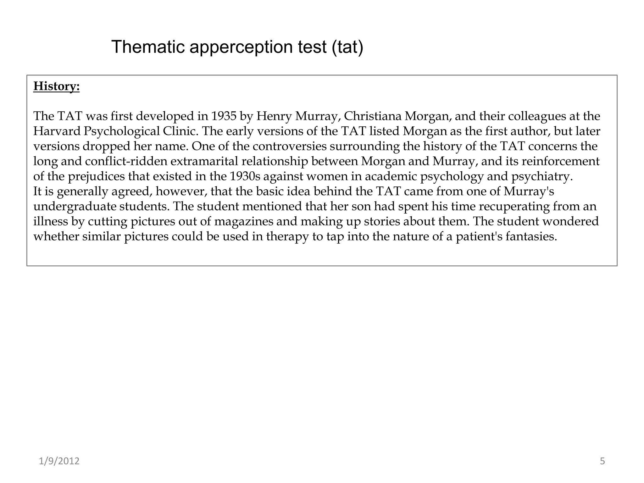Thematic apperception test (tat)

History:

The TAT was first developed in 1935 by Henry Murray, Christiana Morgan, and their colleagues at the
Harvard Psychological Clinic. The early versions of the TAT listed Morgan as the first author, but later
versions dropped her name. One of the controversies surrounding the history of the TAT concerns the
long and conflict-ridden extramarital relationship between Morgan and Murray, and its reinforcement
of the prejudices that existed in the 1930s against women in academic psychology and psychiatry.
It is generally agreed, however, that the basic idea behind the TAT came from one of Murray's
undergraduate students. The student mentioned that her son had spent his time recuperating from an
illness by cutting pictures out of magazines and making up stories about them. The student wondered
whether similar pictures could be used in therapy to tap into the nature of a patient's fantasies.




1/9/2012                                                                                               5
 