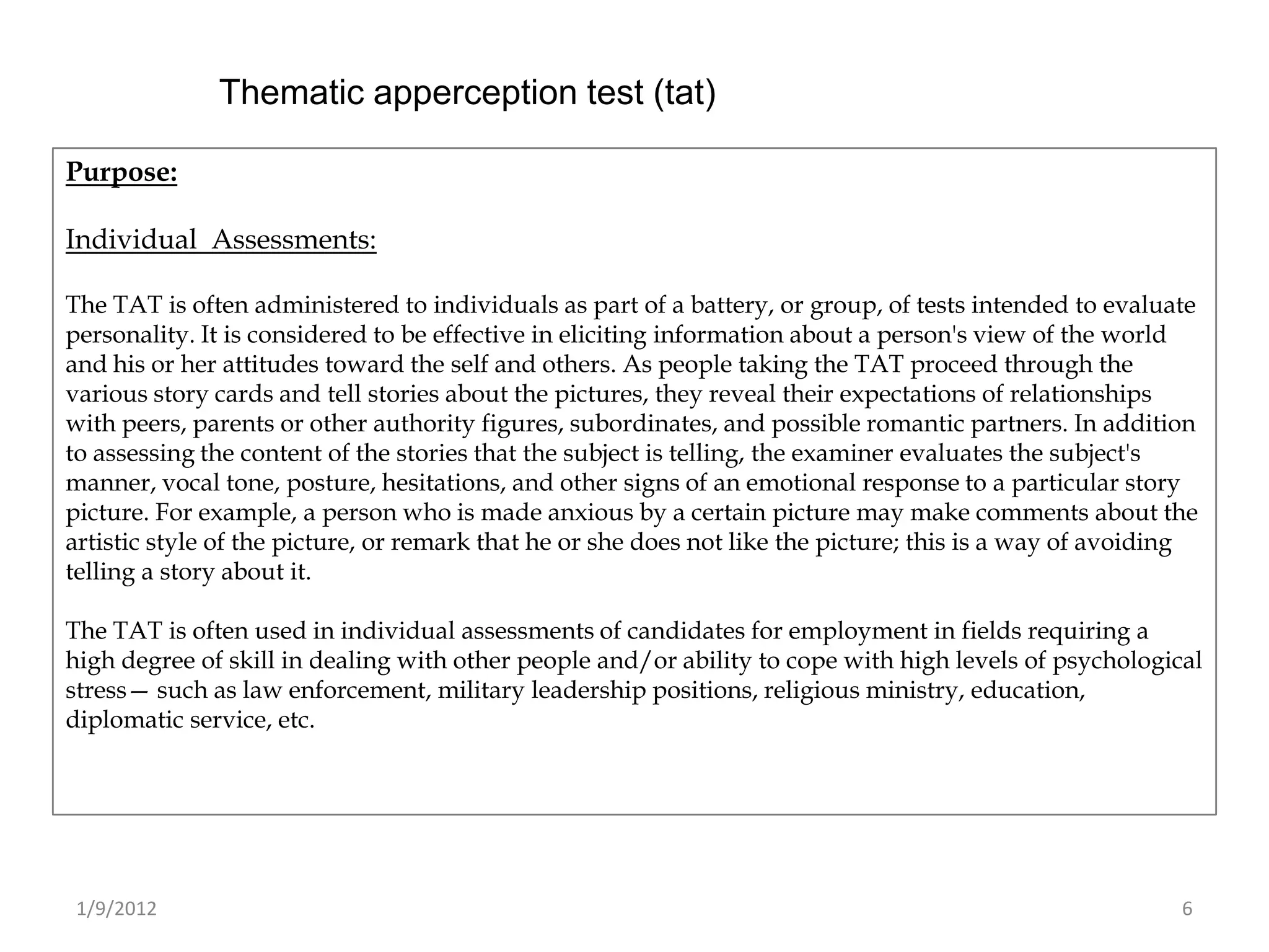 Thematic apperception test (tat)

Purpose:

Individual Assessments:

The TAT is often administered to individuals as part of a battery, or group, of tests intended to evaluate
personality. It is considered to be effective in eliciting information about a person's view of the world
and his or her attitudes toward the self and others. As people taking the TAT proceed through the
various story cards and tell stories about the pictures, they reveal their expectations of relationships
with peers, parents or other authority figures, subordinates, and possible romantic partners. In addition
to assessing the content of the stories that the subject is telling, the examiner evaluates the subject's
manner, vocal tone, posture, hesitations, and other signs of an emotional response to a particular story
picture. For example, a person who is made anxious by a certain picture may make comments about the
artistic style of the picture, or remark that he or she does not like the picture; this is a way of avoiding
telling a story about it.

The TAT is often used in individual assessments of candidates for employment in fields requiring a
high degree of skill in dealing with other people and/or ability to cope with high levels of psychological
stress— such as law enforcement, military leadership positions, religious ministry, education,
diplomatic service, etc.




 1/9/2012                                                                                                 6
 