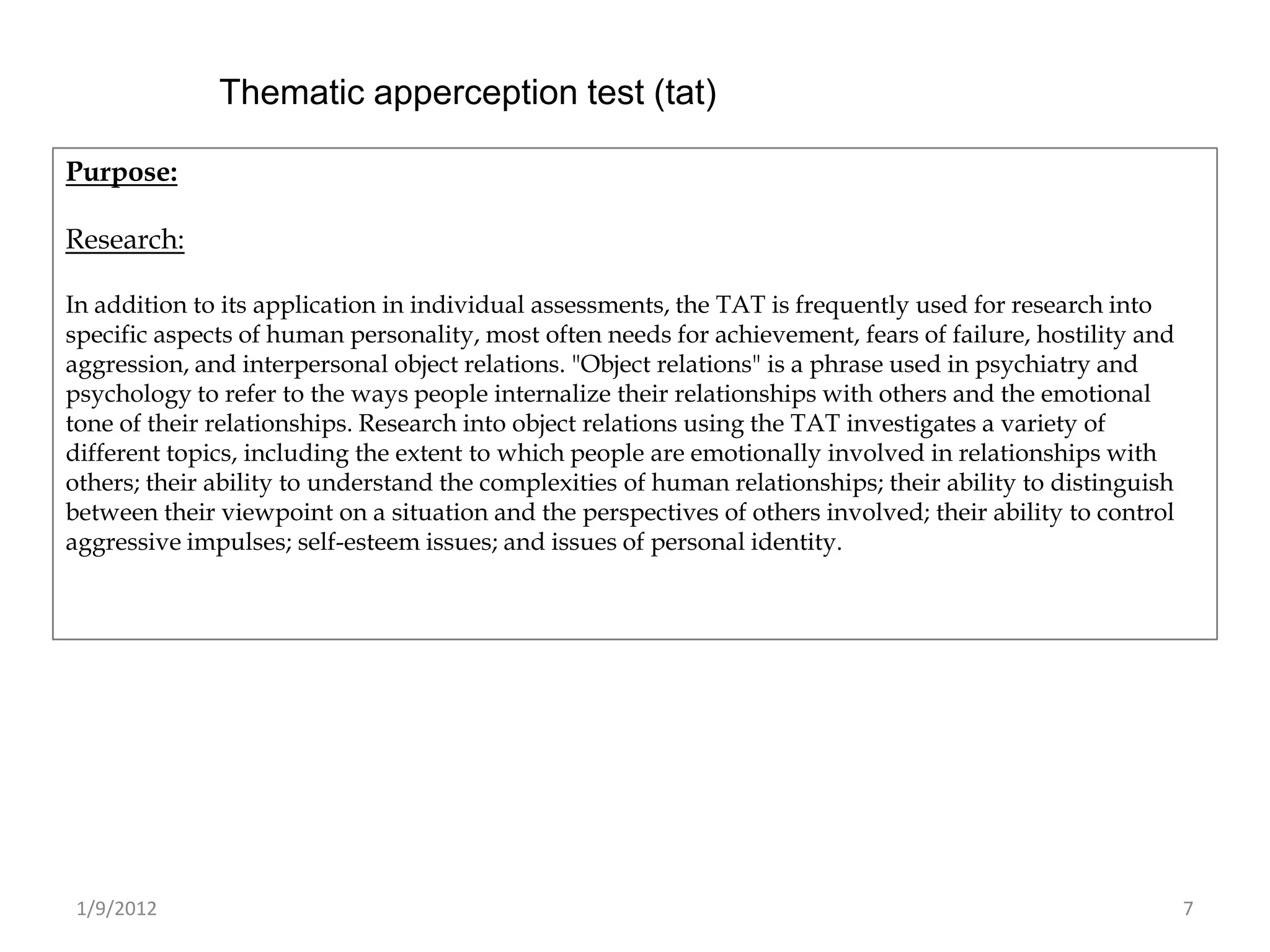 Thematic apperception test (tat)

Purpose:

Research:

In addition to its application in individual assessments, the TAT is frequently used for research into
specific aspects of human personality, most often needs for achievement, fears of failure, hostility and
aggression, and interpersonal object relations. "Object relations" is a phrase used in psychiatry and
psychology to refer to the ways people internalize their relationships with others and the emotional
tone of their relationships. Research into object relations using the TAT investigates a variety of
different topics, including the extent to which people are emotionally involved in relationships with
others; their ability to understand the complexities of human relationships; their ability to distinguish
between their viewpoint on a situation and the perspectives of others involved; their ability to control
aggressive impulses; self-esteem issues; and issues of personal identity.




 1/9/2012                                                                                                   7
 