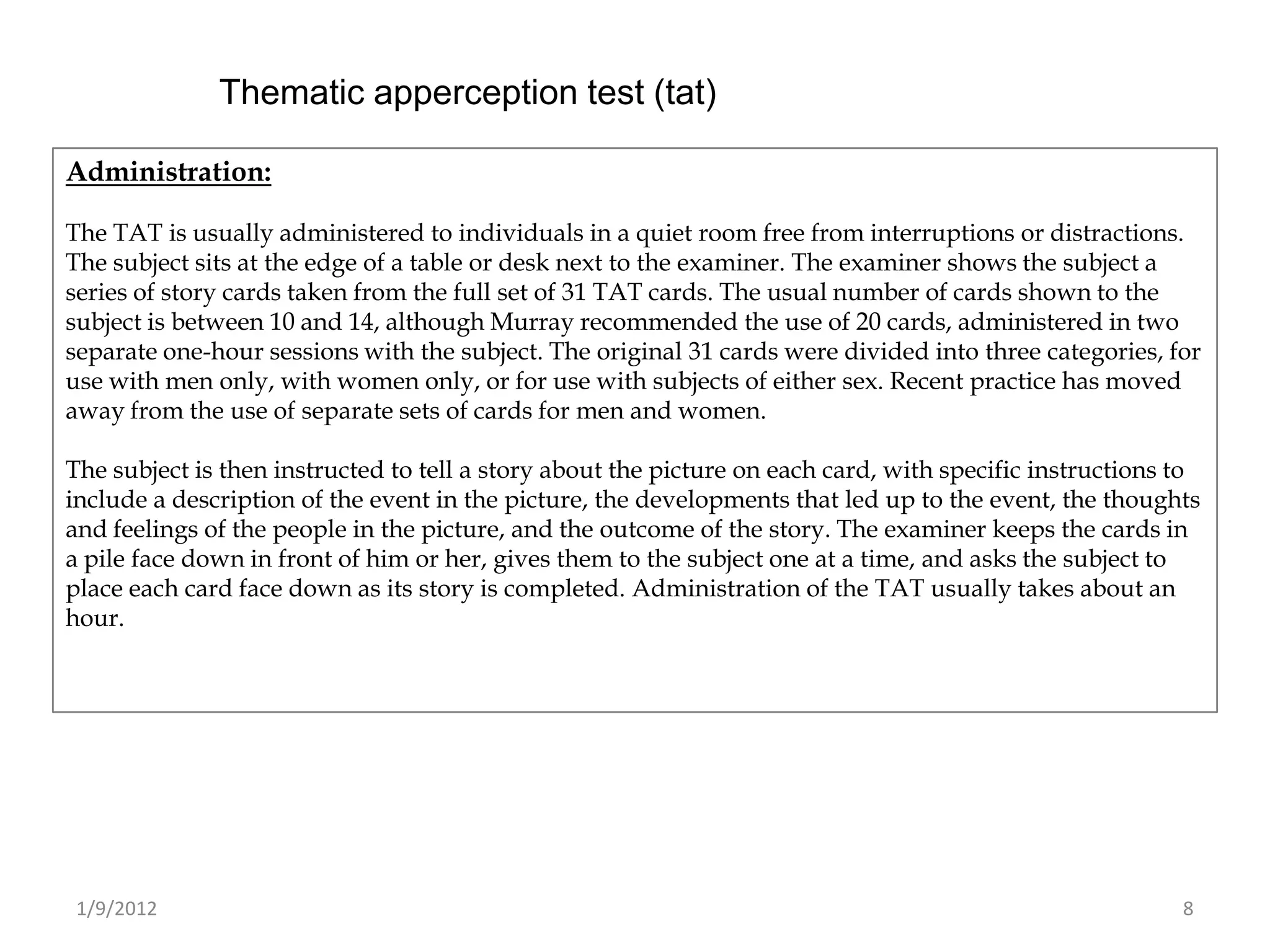 Thematic apperception test (tat)

Administration:

The TAT is usually administered to individuals in a quiet room free from interruptions or distractions.
The subject sits at the edge of a table or desk next to the examiner. The examiner shows the subject a
series of story cards taken from the full set of 31 TAT cards. The usual number of cards shown to the
subject is between 10 and 14, although Murray recommended the use of 20 cards, administered in two
separate one-hour sessions with the subject. The original 31 cards were divided into three categories, for
use with men only, with women only, or for use with subjects of either sex. Recent practice has moved
away from the use of separate sets of cards for men and women.

The subject is then instructed to tell a story about the picture on each card, with specific instructions to
include a description of the event in the picture, the developments that led up to the event, the thoughts
and feelings of the people in the picture, and the outcome of the story. The examiner keeps the cards in
a pile face down in front of him or her, gives them to the subject one at a time, and asks the subject to
place each card face down as its story is completed. Administration of the TAT usually takes about an
hour.




 1/9/2012                                                                                                 8
 