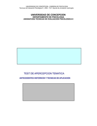 UNIVERSIDAD DE CONCEPCION - CARRERA DE PSICOLOGIA



    Técnicas de Evaluación Psicológica II - 2002 - T.A.T. Apunte de circulación restringida



                      UNIVERSIDAD DE CONCEPCION
                         DEPARTAMENTO DE PSICOLOGIA
          ASIGNATURA TECNICAS DE EVALUACION PSICOLOGICA II
























           TEST DE APERCEPCION TEMATICA


   ANTECEDENTES HISTORICOS Y TECNICAS DE APLICACION



















 