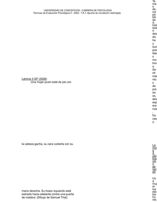 Te
                                                                                                          ma

                     UNIVERSIDAD DE CONCEPCION - CARRERA DE PSICOLOGIA
                                                                                                          s
                                                                                                          de
                                                                                                          cul


            Técnicas de Evaluación Psicológica II - 2002 - T.A.T. Apunte de circulación restringida
                                                                                                          pa
                                                                                                          bili


                                                                                                          da
                                                                                                          d,
                                                                                                          trist
                                                             
                                            eza
                                                                                                          o
                                                                                                          des
                                                                                                          dic
                                                                                                          ha
                                                                                                          y
                                                                                                          sus
                                                                                                          pos
                                                                                                          ible
                                                                                                          s
                                                                                                          mo
                                                                                                          tivo
                                                                                                          s.
                                                                                                          Se
                                                                                                          nti
                                                                                                          mie
    Lámina 3 GF (3GM)                                                                                     nto
          Una mujer joven está de pie con                                                                 s
                                                                                                          de
                                                             
                                            pre
                                                                                                          siv
                                                                                                          os,
                                                                                                          des
                                                                                                          esp
                                                                                                          era
                                                                                                          nza
                                                                                                          ,
                                                                                                          fra
                                                                                                          cas
                                                                                                          o.
                                                                                                      
                                                                                                      
                                                                                                      
                                                                                                      
                                                                                                      
                                                                                                      
                                                                                                      
                                                                                                      
    la cabeza gacha, su cara cubierta con su                                                              Lá
                                                                                                          min
      
                                                                                                   a
                                                                                                          4.
                                                                                                          (ap
                                                                                                          lica
                                                                                                          ció
                                                                                                          n
                                                                                                          ge
                                                                                                          ner
                                                                                                          al)
                                                                                                      
   Un
                                                                                                          a
                                                                                                          muj
                                                                                                          er
                                                                                                          suj
    mano derecha. Su brazo izquierdo está                                                                 eta
    estirado hacia adelante contra una puerta                                                             los
    de madera. (Dibujo de Samuel Thal).                                                                   ho

                                                                                                         mb
 