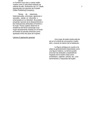 ros de                                                                                
                                                                                                  
    un hombre cuya cara y cuerpo están
    vueltos como sí estuviese tratando de
    zafarse de ella. (Ilustración de C.C. Beall,
                                                                                                  
                                                                                                  7 
    reproducida con permiso de Crowell-
    Collier Publishing Company).

          Temas de relaciones
    heterosexuales, amorosas, agresivas o
    sexuales, pareja en discordia o
    amenazada en su felicidad. Se pueden
    proyectar razones de la desaveniencia o
    las motivaciones atribuidas al hombre o
    la mujer. Pocos sujetos observan la
    existencia del tercer personaje (una
    mujer escasamente vestida) en el fondo:
    el hombre se percibe entonces como
    apresado entre dos tipos de mujeres.

   Lámina 5 (aplicación general)
                                                           Una mujer de edad media está de
                                                   pie en el umbral de una puerta a medio
                                                   abrir, mirando al interior de la habitación.

                                                         La figura ambigua en cuanto a la
                                                   edad es generalmente interpretada como
                                                   una figura materna. La lámina puede
                                                   provocar las actitudes y expectativas
                                                   respecto de la madre (vista como
                                                   prohibidora, vigilante, solícita, etc. y los
                                                   sentimientos o respuesta del sujeto

 