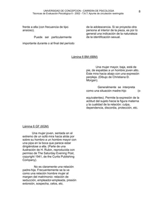 UNIVERSIDAD DE CONCEPCION - CARRERA DE PSICOLOGIA
                                                                                                            
                                                                                                            8 


            Técnicas de Evaluación Psicológica II - 2002 - T.A.T. Apunte de circulación restringida

                                                               


                                                              
                                                               
 la adolescencia. Si se proyecta otra
    frente a ella (con frecuencia de tipo                      de
    ansioso).                                                  persona al interior de la pieza, es por lo

            Puede ser particularmente
                                                               general una indicación de la naturaleza
                                                               de la identificación sexual. 

    importante durante o al final del período




       
                                        Lámina 6 BM (6BM)


                                                                      Una mujer mayor, baja, está de
                                                               pie, de espaldas a un hombre joven alto.
                                                               Este mira hacia abajo con una expresión
                                                               perpleja. (Dibujo de Christiana D.
                                                               Morgan).

                                                                     Generalmente se interpreta 
                                                               como una situación madre-hijo      (o 

                                                               equivalentes). Permite la expresión de la
                                                               actitud del sujeto hacia la figura materna
                                                               y la cualidad de la relación: culpa,
                                                               dependencia, discordia, protección, etc.





   Lámina 6 GF (6GM)
                                                                

           Una mujer joven, sentada en el
    extremo de un sofá mira hacia atrás por
    sobre su hombro a un hombre mayor con
    una pipa en la boca que parece estar
    dirigiéndose a ella. (Parte de una
    ilustración de H. Rubin, reproducida con
    permiso de The Saturday Evening Post,
    copyright 1941, de the Curtis Publishing
    Company).

            No es claramente una relación
    padre-hija. Frecuentemente se la ve
    como una relación hombre mujer al
    margen del matrimonio: relación de
    seducción, empleador-empleada, presión
    extorsión, sospecha, celos, etc. 
 