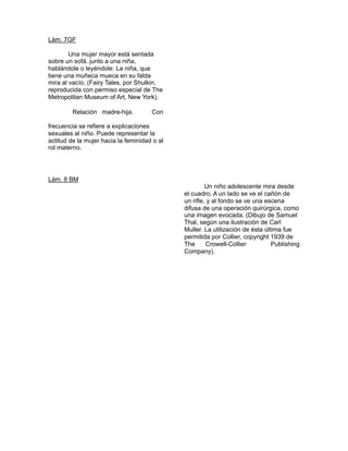 Lám. 7GF

           Una mujer mayor está sentada
    sobre un sofá. junto a una niña,
    hablándole o leyéndole. La niña, que
    tiene una muñeca mueca en su falda
    mira al vacío. (Fairy Tales, por Shulkin,
    reproducida con permiso especial de The
    Metropolitan Museum of Art, New York). 

            Relación madre-hija.
                                          
                                          Con 

   frecuencia se refiere a explicaciones
    sexuales al niño. Puede representar la
    actitud de la mujer hacia la feminidad o al
    rol materno.




   Lám. 8 BM
                                                           Un niño adolescente mira desde
                                                  el cuadro. A un lado se ve el cañón de
                                                  un rifle, y al fondo se ve una escena
                                                  difusa de una operación quirúrgica, como
                                                  una imagen evocada. (Dibujo de Samuel
                                                  Thal, según una ilustración de Carl
                                                  Muller. La utilización de ésta última fue
                                                  permitida por Collier, copyright 1939 de 
                                                  The      Crowell-Collier          Publishing 
                                                  Company).

 