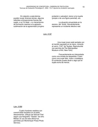 UNIVERSIDAD DE CONCEPCION - CARRERA DE PSICOLOGIA
                                                                                                        
                                                                                                        10 


           Técnicas de Evaluación Psicológica II - 2002 - T.A.T. Apunte de circulación restringida

                                                              


                                                             
                                                              
             En relación a esta lámina                        protector o salvador), temor a la muerte
    pueden surgir diversos temas, algunos                     (propia o de una figura parental), etc.
    referidos a proyecciones futuras del
    sujeto, a su Yo ideal , o a mecanismos
                                                              
 La situación proyectada en la
    de formación reactiva a la agresión,                      escena del fondo frecuentemente
    sublimación de la agresividad (cirujano                   representa un incidente afectivo real. 




     
                                         Lám. 8 GF



                                                                     Una mujer joven está sentada con
                                                              el mentón apoyado en la mano, mirando
                                                              al vacío. ("Lili", de Taubes. Reproducida
                                                              con permiso de The Metropolitan
                                                              Museum of Art, New York).

                                                                      Frecuentemente es interpretada
                                                              como una mirada de despedida. 0 bien
                                                              como una mujer feliz, triste o nostálgica.
                                                              El contenido puede aludir a algo que el
                                                              sujeto echa de menos.







                                                              




    Lám. 9 BM

           Cuatro hombres vestidos con
    overoll están tendidos en el pasto
    descansando. (Dibujo de Samuel Thal
    según una fotografía -"Siesta"- de Ulric
    Meisel. El uso de esta última fue
    permitido por Monkmeyer Press Photo
    Service).

 