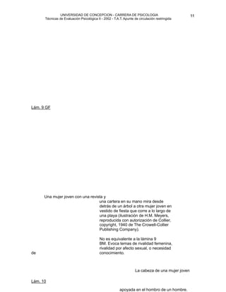 UNIVERSIDAD DE CONCEPCION - CARRERA DE PSICOLOGIA
                                                                                                          
                                                                                                          11 


             Técnicas de Evaluación Psicológica II - 2002 - T.A.T. Apunte de circulación restringida



                                                                 





   Lám. 9 GF

     




             Una mujer joven con una revista y
                                          una cartera en su mano mira desde
         
                                detrás de un árbol a otra mujer joven en
                                          vestido de fiesta que corre a lo largo de
                                          una playa (ilustración de H.M. Meyers,
                                          reproducida con autorización de Collier,
                                          copyright, 1940 de The Crowell-Collier
                                          Publishing Company).

                                                 No es equivalente a la lámina 9
                                                  BM. Evoca temas de rivalidad femenina,
                                                  rivalidad por afecto sexual, o necesidad
    de                                            conocimiento.

                                                                          
                                                                           
 cabeza de una mujer joven 

                                                                          La

   Lám. 10

                                                                apoyada en el hombro de un hombre.
 