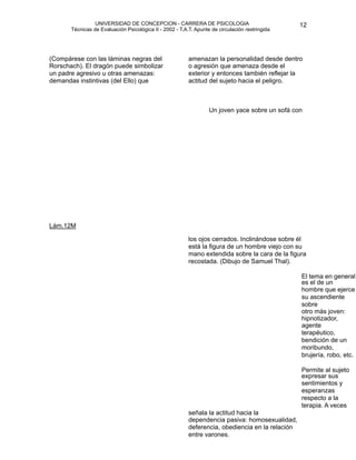 UNIVERSIDAD DE CONCEPCION - CARRERA DE PSICOLOGIA
                                                                                                        
                                                                                                        12 


           Técnicas de Evaluación Psicológica II - 2002 - T.A.T. Apunte de circulación restringida

                                                              


                                                             
                                                              
    (Compárese con las láminas negras del                     amenazan la personalidad desde dentro
    Rorschach). El dragón puede simbolizar                    o agresión que amenaza desde el
    un padre agresivo u otras amenazas:                       exterior y entonces también reflejar la
    demandas instintivas (del Ello) que                       actitud del sujeto hacia el peligro.


                                                             
                                                              

                                                             
        Un joven yace sobre un sofá con 
     




    Lám.12M

                                                              los ojos cerrados. Inclinándose sobre él
                                                              está la figura de un hombre viejo con su
                                                              mano extendida sobre la cara de la figura
                                                              recostada. (Dibujo de Samuel Thal).

                                                                  
                                     El tema en general
                                                                                                        es el de un
                                                                                                        hombre que ejerce
                                                                                                        su ascendiente
                                                                                                        sobre
                                                                                                        otro más joven:
                                                                                                        hipnotizador,
                                                                                                        agente
                                                                                                        terapéutico,
                                                                                                        bendición de un
                                                                                                        moribundo,
                                                                                                        brujería, robo, etc.

                                                                                                       Permite al sujeto
                                                                                                        expresar sus
                                                                                                        sentimientos y
                                                                                                        esperanzas
                                                                                                        respecto a la
                                                                                                        terapia. A veces
                                                              señala la actitud hacia la
                                                              dependencia pasiva: homosexualidad,
                                                              deferencia, obediencia en la relación
                                                              entre varones.



 